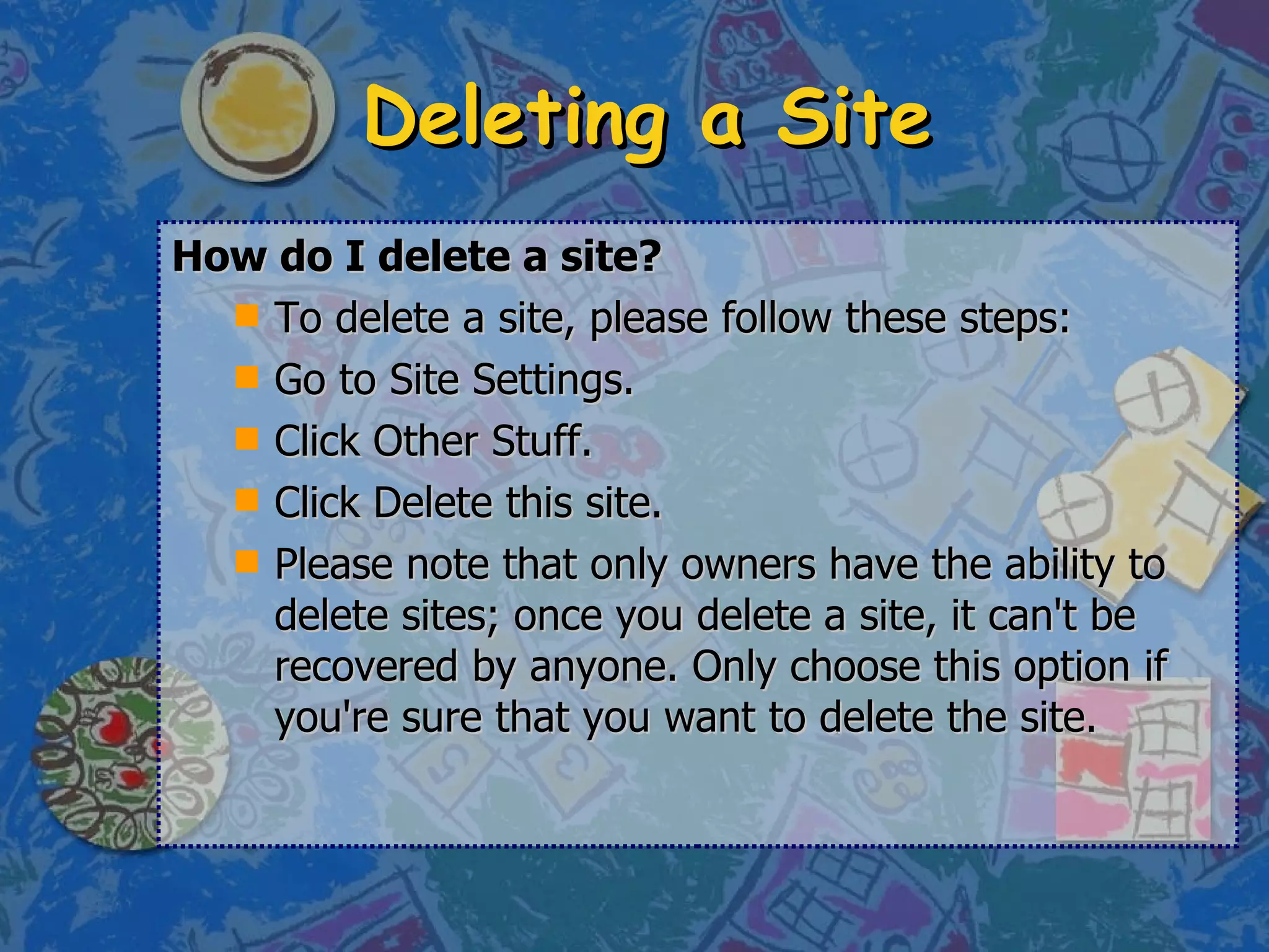 Deleting a Site How do I delete a site? To delete a site, please follow these steps: Go to Site Settings.  Click Other Stuff.  Click Delete this site.  Please note that only owners have the ability to delete sites; once you delete a site, it can't be recovered by anyone. Only choose this option if you're sure that you want to delete the site. 