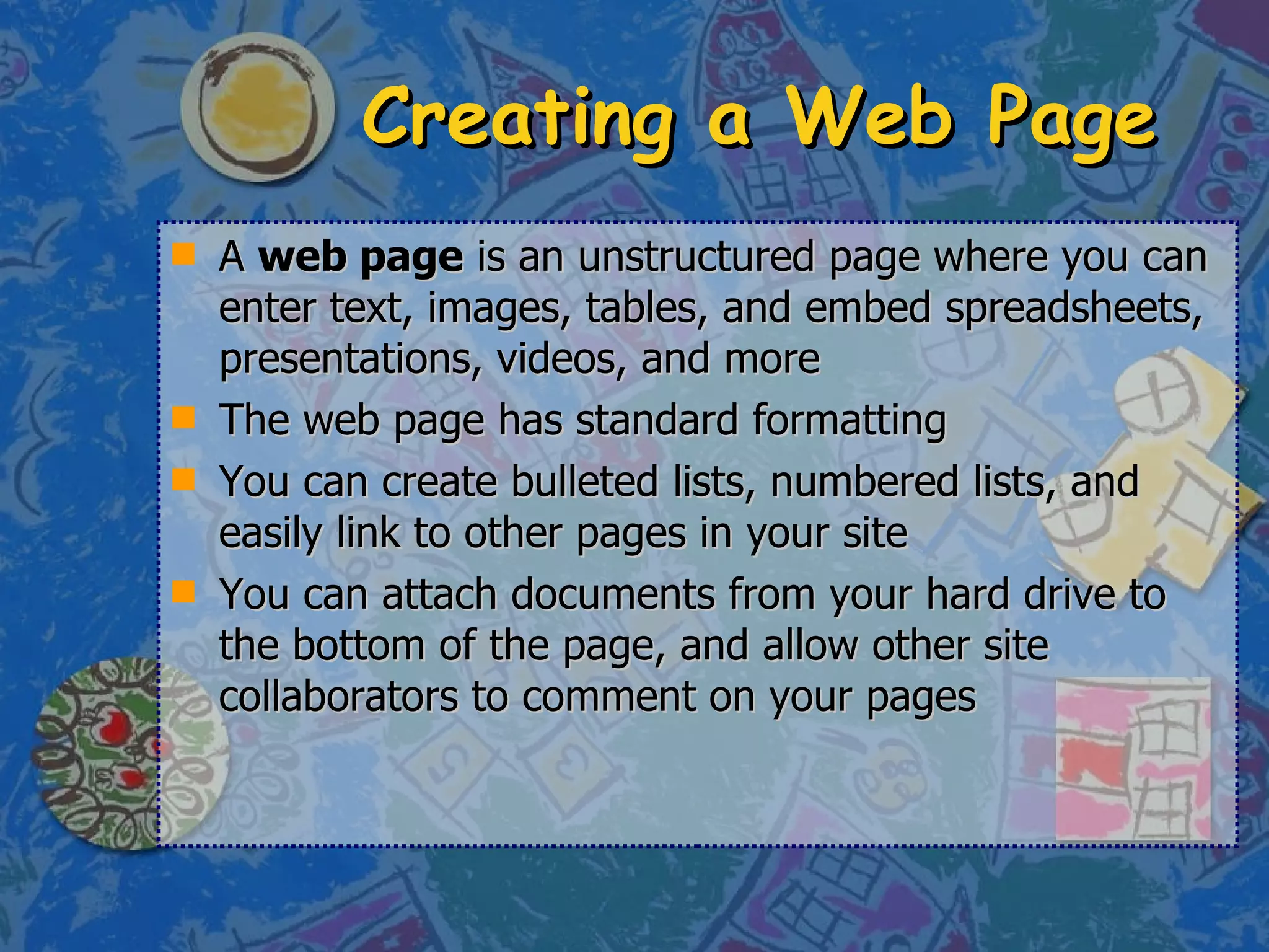 Creating a Web Page A  web page  is an unstructured page where you can enter text, images, tables, and embed spreadsheets, presentations, videos, and more  The web page has standard formatting  You can create bulleted lists, numbered lists, and easily link to other pages in your site You can attach documents from your hard drive to the bottom of the page, and allow other site collaborators to comment on your pages 