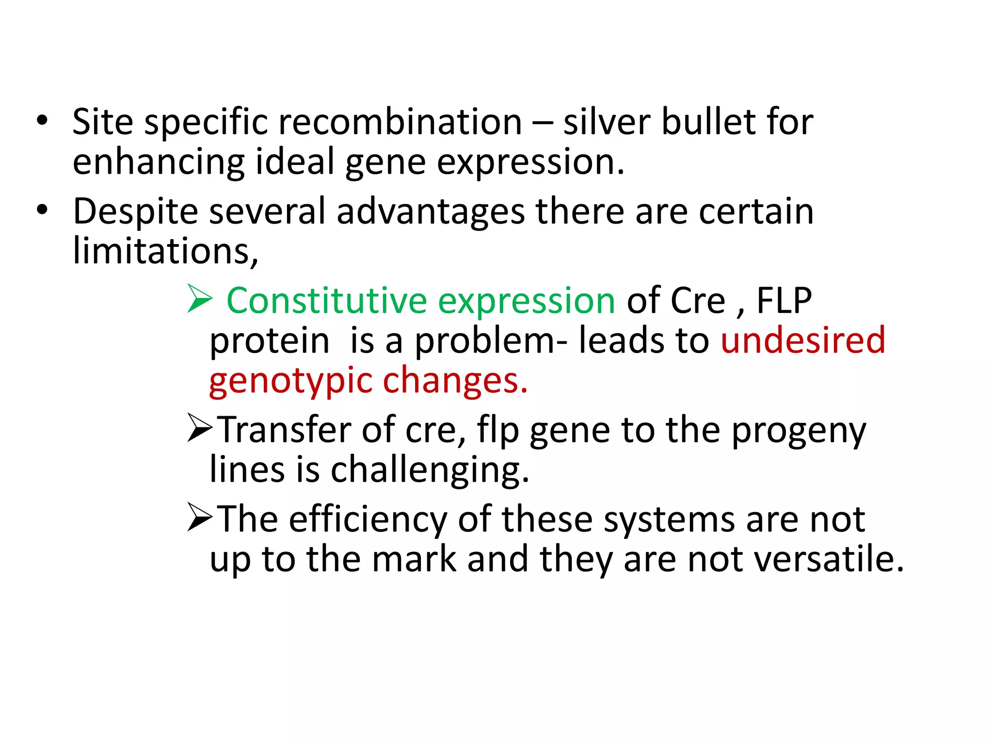 • Site specific recombination – silver bullet for
enhancing ideal gene expression.
• Despite several advantages there are certain
limitations,
 Constitutive expression of Cre , FLP
protein is a problem- leads to undesired
genotypic changes.
Transfer of cre, flp gene to the progeny
lines is challenging.
The efficiency of these systems are not
up to the mark and they are not versatile.
 