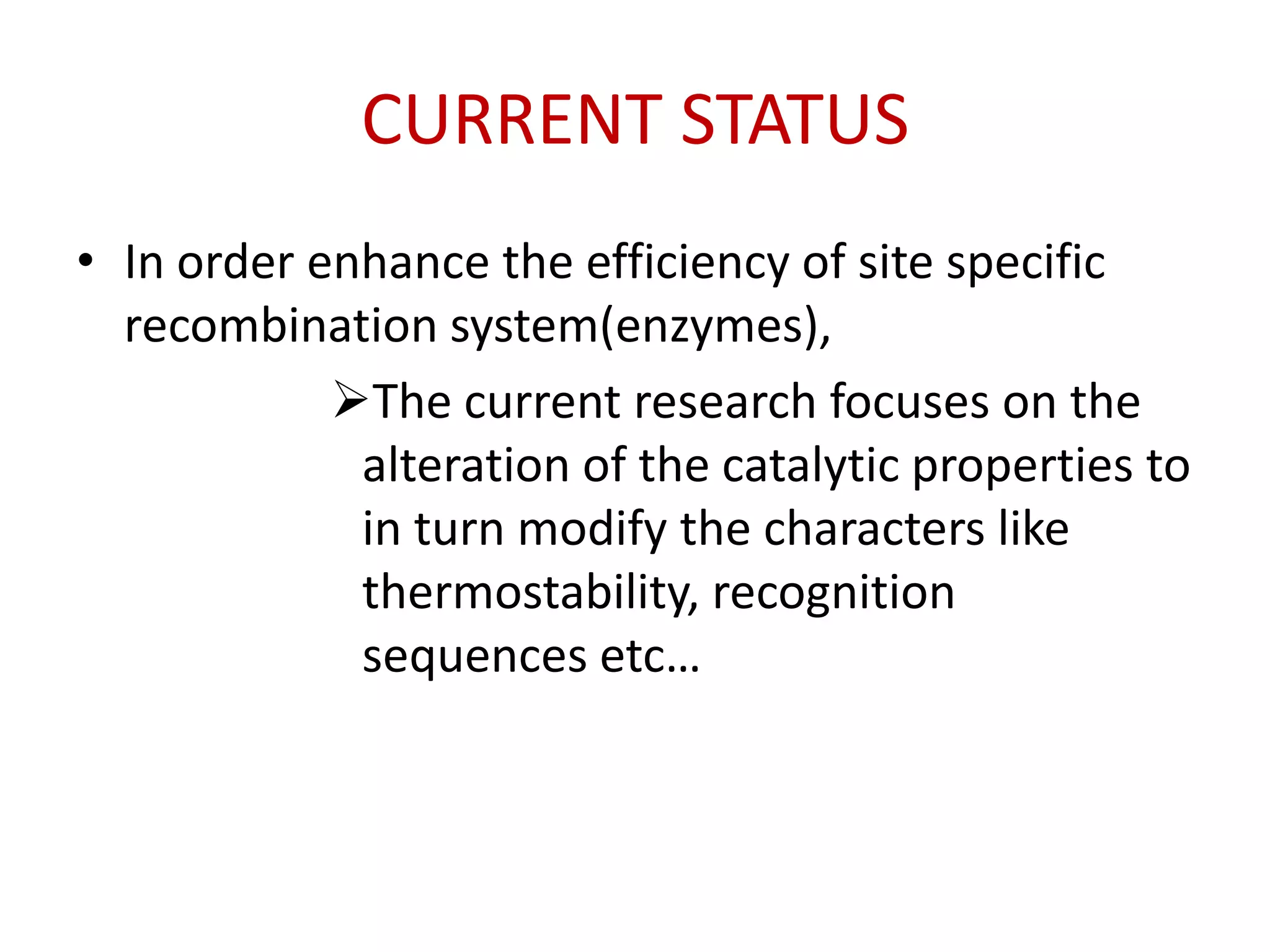 CURRENT STATUS
• In order enhance the efficiency of site specific
recombination system(enzymes),
The current research focuses on the
alteration of the catalytic properties to
in turn modify the characters like
thermostability, recognition
sequences etc…
 