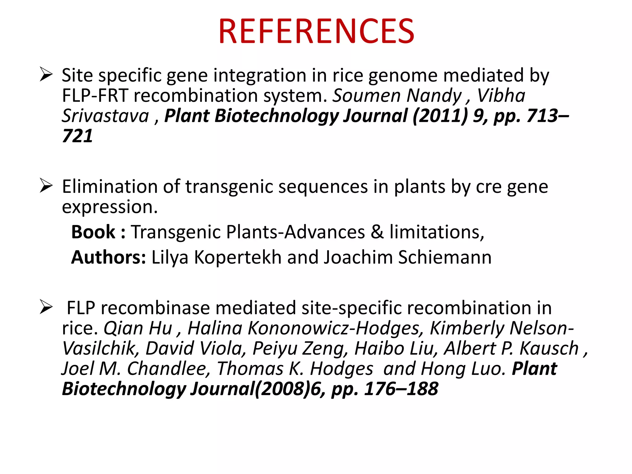 REFERENCES
 Site specific gene integration in rice genome mediated by
FLP-FRT recombination system. Soumen Nandy , Vibha
Srivastava , Plant Biotechnology Journal (2011) 9, pp. 713–
721
 Elimination of transgenic sequences in plants by cre gene
expression.
Book : Transgenic Plants-Advances & limitations,
Authors: Lilya Kopertekh and Joachim Schiemann
 FLP recombinase mediated site-specific recombination in
rice. Qian Hu , Halina Kononowicz-Hodges, Kimberly Nelson-
Vasilchik, David Viola, Peiyu Zeng, Haibo Liu, Albert P. Kausch ,
Joel M. Chandlee, Thomas K. Hodges and Hong Luo. Plant
Biotechnology Journal(2008)6, pp. 176–188
 