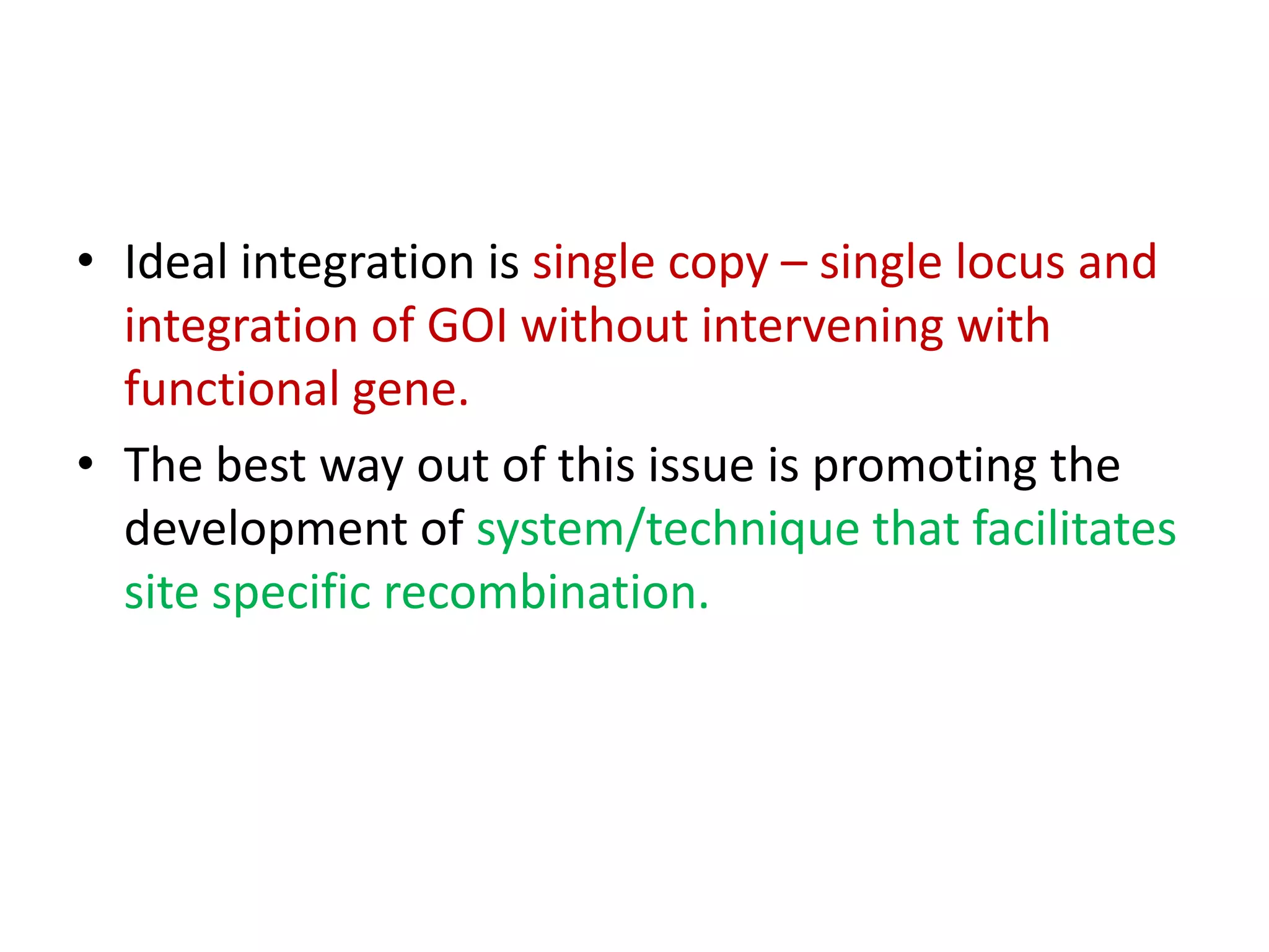 • Ideal integration is single copy – single locus and
integration of GOI without intervening with
functional gene.
• The best way out of this issue is promoting the
development of system/technique that facilitates
site specific recombination.
 