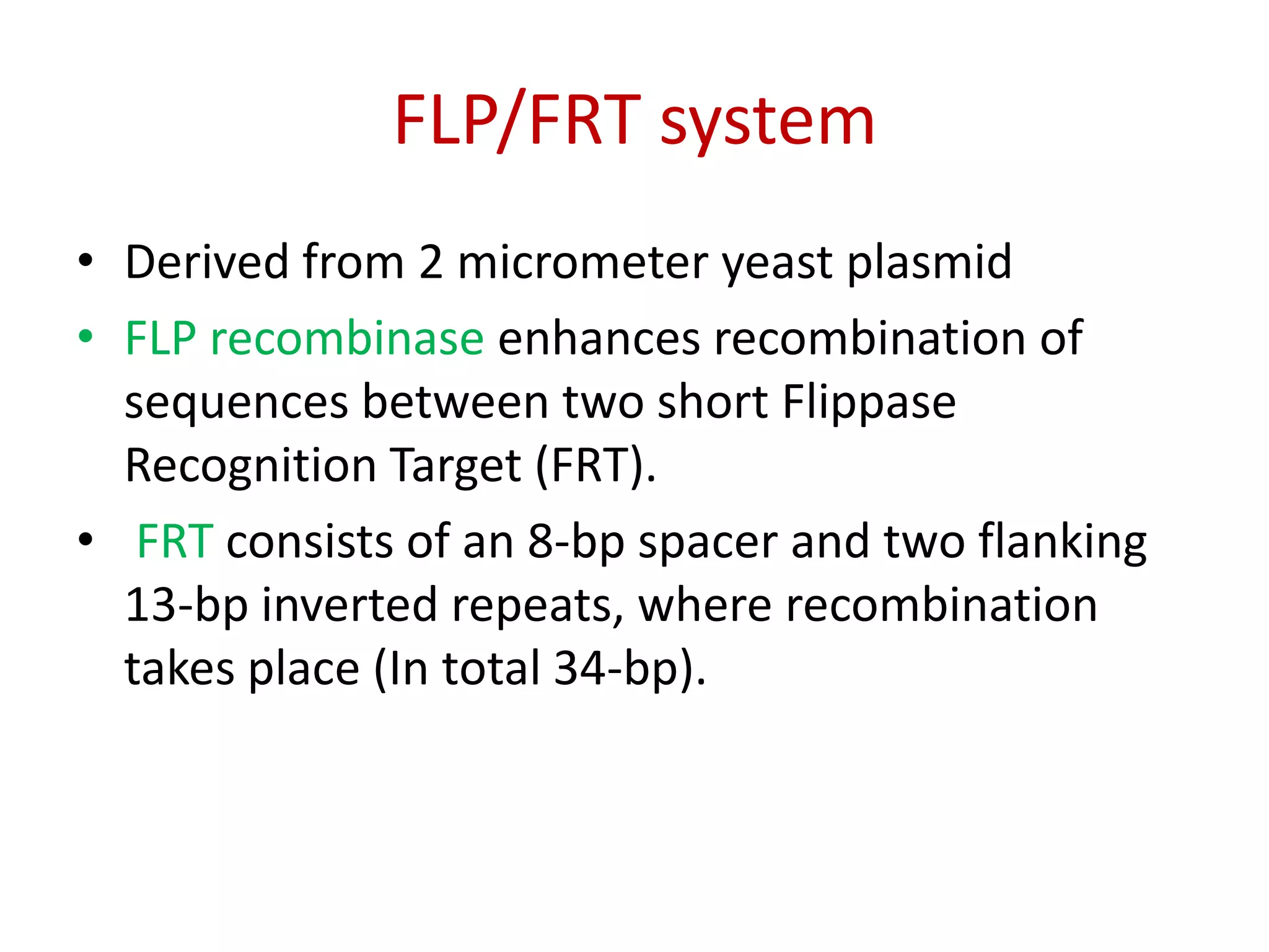 FLP/FRT system
• Derived from 2 micrometer yeast plasmid
• FLP recombinase enhances recombination of
sequences between two short Flippase
Recognition Target (FRT).
• FRT consists of an 8-bp spacer and two flanking
13-bp inverted repeats, where recombination
takes place (In total 34-bp).
 