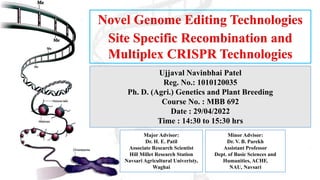 Novel Genome Editing Technologies
Site Specific Recombination and
Multiplex CRISPR Technologies
Ujjaval Navinbhai Patel
Reg. No.: 1010120035
Ph. D. (Agri.) Genetics and Plant Breeding
Course No. : MBB 692
Date : 29/04/2022
Time : 14:30 to 15:30 hrs
Major Advisor:
Dr. H. E. Patil
Associate Research Scientist
Hill Millet Research Station
Navsari Agricultural Univeristy,
Waghai
Minor Advisor:
Dr. V. B. Parekh
Assistant Professor
Dept. of Basic Sciences and
Humanities, ACHF,
NAU, Navsari
 