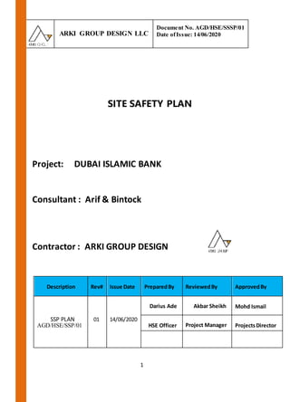 ARKI GROUP DESIGN LLC
Document No. AGD/HSE/SSSP/01
Date ofIssue: 14/06/2020
1
SITE SAFETY PLAN
Project: DUBAI ISLAMIC BANK
Consultant : Arif & Bintock
Contractor : ARKI GROUP DESIGN
Description Rev# Issue Date PreparedBy ReviewedBy ApprovedBy
SSP PLAN
AGD/HSE/SSP/01
01 14/06/2020
Darius Ade Akbar Sheikh Mohd Ismail
HSE Officer Project Manager ProjectsDirector
 