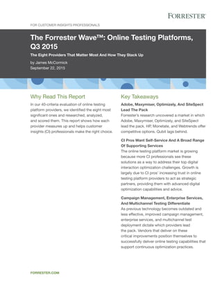 The Forrester Wave™: Online Testing Platforms,
Q3 2015
The Eight Providers That Matter Most And How They Stack Up
by James McCormick
September 22, 2015
For Customer Insights Professionals
forrester.com
Key Takeaways
Adobe, Maxymiser, Optimizely, And SiteSpect
Lead The Pack
Forrester’s research uncovered a market in which
Adobe, Maxymiser, Optimizely, and SiteSpect
lead the pack. HP, Monetate, and Webtrends offer
competitive options. Qubit lags behind.
CI Pros Want Self-Service And A Broad Range
Of Supporting Services
The online testing platform market is growing
because more CI professionals see these
solutions as a way to address their top digital
interaction optimization challenges. Growth is
largely due to CI pros’ increasing trust in online
testing platform providers to act as strategic
partners, providing them with advanced digital
optimization capabilities and advice.
Campaign Management, Enterprise Services,
And Multichannel Testing Differentiate
As previous technology becomes outdated and
less effective, improved campaign management,
enterprise services, and multichannel test
deployment dictate which providers lead
the pack. Vendors that deliver on these
critical improvements position themselves to
successfully deliver online testing capabilities that
support continuous optimization practices.
Why Read This Report
In our 40-criteria evaluation of online testing
platform providers, we identified the eight most
significant ones and researched, analyzed,
and scored them. This report shows how each
provider measures up and helps customer
insights (CI) professionals make the right choice.
 
