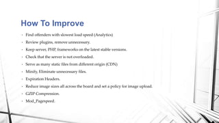 • Find offenders with slowest load speed (Analytics)
• Review plugins, remove unnecessary.
• Keep server, PHP, frameworks on the latest stable versions.
• Check that the server is not overloaded.
• Serve as many static files from different origin (CDN)
• Minify, Eliminate unnecessary files.
• Expiration Headers.
• Reduce image sizes all across the board and set a policy for image upload.
• GZIP Compression.
• Mod_Pagespeed.
How To Improve
 