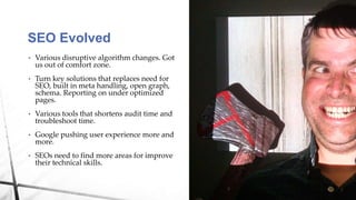 • Various disruptive algorithm changes. Got
us out of comfort zone.
• Turn key solutions that replaces need for
SEO, built in meta handling, open graph,
schema. Reporting on under optimized
pages.
• Various tools that shortens audit time and
troubleshoot time.
• Google pushing user experience more and
more.
• SEOs need to find more areas for improve
their technical skills.
SEO Evolved
 