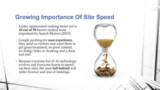 • Under appreciated ranking factor yet is
10 out of 38 factors ranked most
important by Search Metrics (2015).
• Google pushing for user experience,
they send us visitors and want them to
get great treatment, no poor content,
no dodgy links or cloaking and a darn
fast site!
• Because everyone has it! As technology
evolves and everyone learns to speed
up their sites, the ones left behind will
suffer bounce and loss of rankings.
Growing Importance Of Site Speed
 