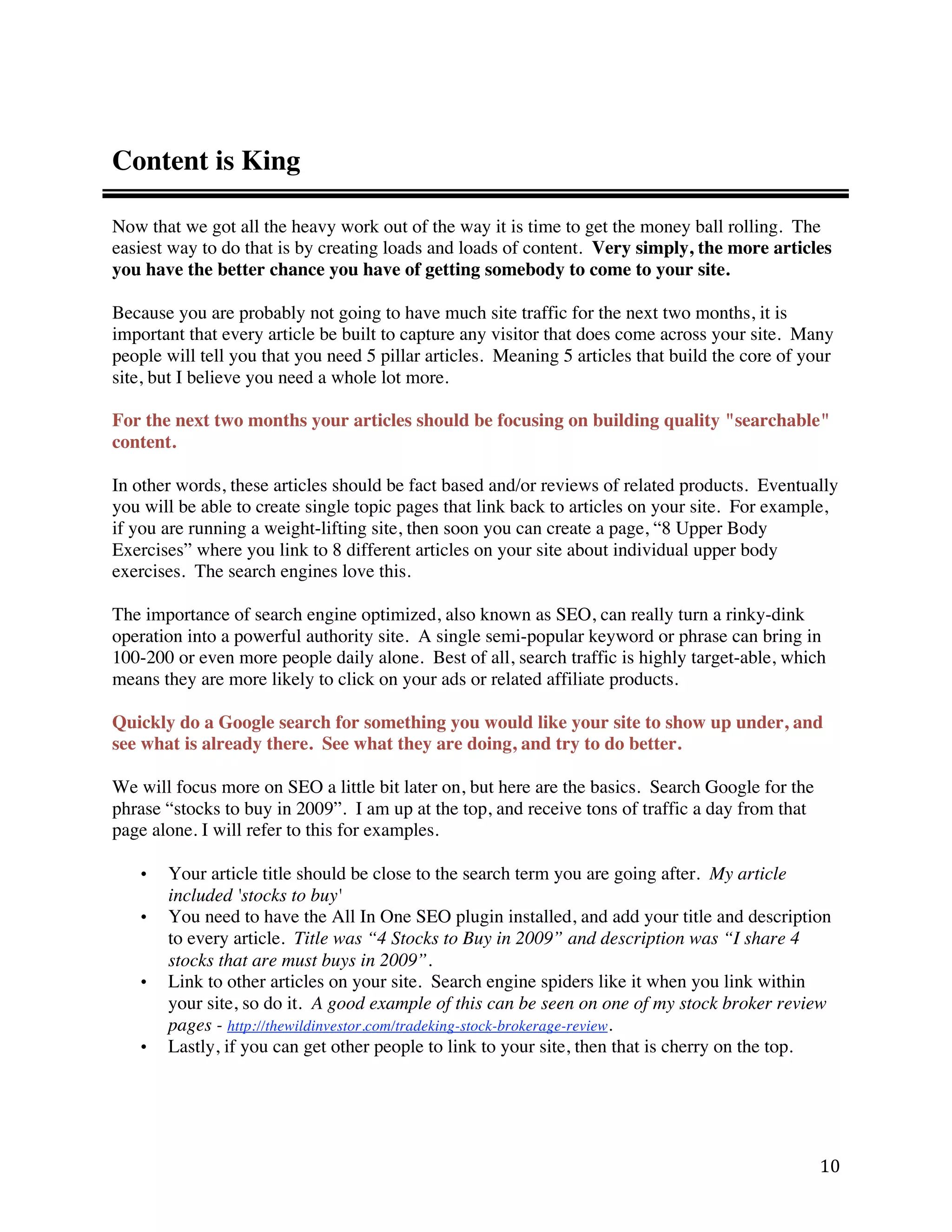 Content is King

Now that we got all the heavy work out of the way it is time to get the money ball rolling. The
easiest way to do that is by creating loads and loads of content. Very simply, the more articles
you have the better chance you have of getting somebody to come to your site.

Because you are probably not going to have much site traffic for the next two months, it is
important that every article be built to capture any visitor that does come across your site. Many
people will tell you that you need 5 pillar articles. Meaning 5 articles that build the core of your
site, but I believe you need a whole lot more.

For the next two months your articles should be focusing on building quality "searchable"
content.

In other words, these articles should be fact based and/or reviews of related products. Eventually
you will be able to create single topic pages that link back to articles on your site. For example,
if you are running a weight-lifting site, then soon you can create a page, “8 Upper Body
Exercises” where you link to 8 different articles on your site about individual upper body
exercises. The search engines love this.

The importance of search engine optimized, also known as SEO, can really turn a rinky-dink
operation into a powerful authority site. A single semi-popular keyword or phrase can bring in
100-200 or even more people daily alone. Best of all, search traffic is highly target-able, which
means they are more likely to click on your ads or related affiliate products.

Quickly do a Google search for something you would like your site to show up under, and
see what is already there. See what they are doing, and try to do better.

We will focus more on SEO a little bit later on, but here are the basics. Search Google for the
phrase “stocks to buy in 2009”. I am up at the top, and receive tons of traffic a day from that
page alone. I will refer to this for examples.

    •   Your article title should be close to the search term you are going after. My article
        included 'stocks to buy'
    •   You need to have the All In One SEO plugin installed, and add your title and description
        to every article. Title was “4 Stocks to Buy in 2009” and description was “I share 4
        stocks that are must buys in 2009”.
    •   Link to other articles on your site. Search engine spiders like it when you link within
        your site, so do it. A good example of this can be seen on one of my stock broker review
        pages - http://thewildinvestor.com/tradeking-stock-brokerage-review.
    •   Lastly, if you can get other people to link to your site, then that is cherry on the top.




                                                                                                  10 
 