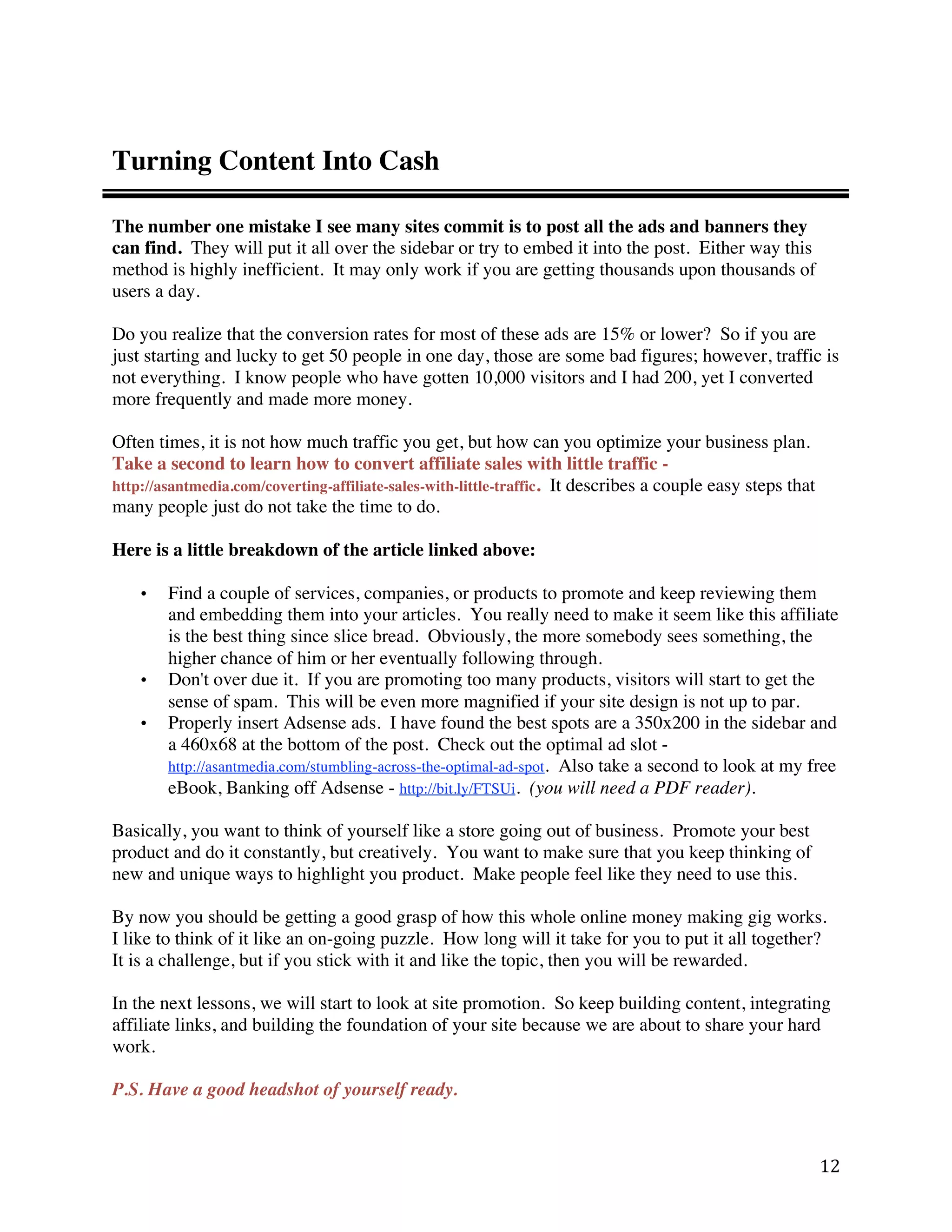 Turning Content Into Cash

The number one mistake I see many sites commit is to post all the ads and banners they
can find. They will put it all over the sidebar or try to embed it into the post. Either way this
method is highly inefficient. It may only work if you are getting thousands upon thousands of
users a day.

Do you realize that the conversion rates for most of these ads are 15% or lower? So if you are
just starting and lucky to get 50 people in one day, those are some bad figures; however, traffic is
not everything. I know people who have gotten 10,000 visitors and I had 200, yet I converted
more frequently and made more money.

Often times, it is not how much traffic you get, but how can you optimize your business plan.
Take a second to learn how to convert affiliate sales with little traffic -
http://asantmedia.com/coverting-affiliate-sales-with-little-traffic. It describes a couple easy steps that
many people just do not take the time to do.

Here is a little breakdown of the article linked above:

    •   Find a couple of services, companies, or products to promote and keep reviewing them
        and embedding them into your articles. You really need to make it seem like this affiliate
        is the best thing since slice bread. Obviously, the more somebody sees something, the
        higher chance of him or her eventually following through.
    •   Don't over due it. If you are promoting too many products, visitors will start to get the
        sense of spam. This will be even more magnified if your site design is not up to par.
    •   Properly insert Adsense ads. I have found the best spots are a 350x200 in the sidebar and
        a 460x68 at the bottom of the post. Check out the optimal ad slot -
        http://asantmedia.com/stumbling-across-the-optimal-ad-spot. Also take a second to look at my free
        eBook, Banking off Adsense - http://bit.ly/FTSUi. (you will need a PDF reader).

Basically, you want to think of yourself like a store going out of business. Promote your best
product and do it constantly, but creatively. You want to make sure that you keep thinking of
new and unique ways to highlight you product. Make people feel like they need to use this.

By now you should be getting a good grasp of how this whole online money making gig works.
I like to think of it like an on-going puzzle. How long will it take for you to put it all together?
It is a challenge, but if you stick with it and like the topic, then you will be rewarded.

In the next lessons, we will start to look at site promotion. So keep building content, integrating
affiliate links, and building the foundation of your site because we are about to share your hard
work.

P.S. Have a good headshot of yourself ready.



                                                                                                             12 
 