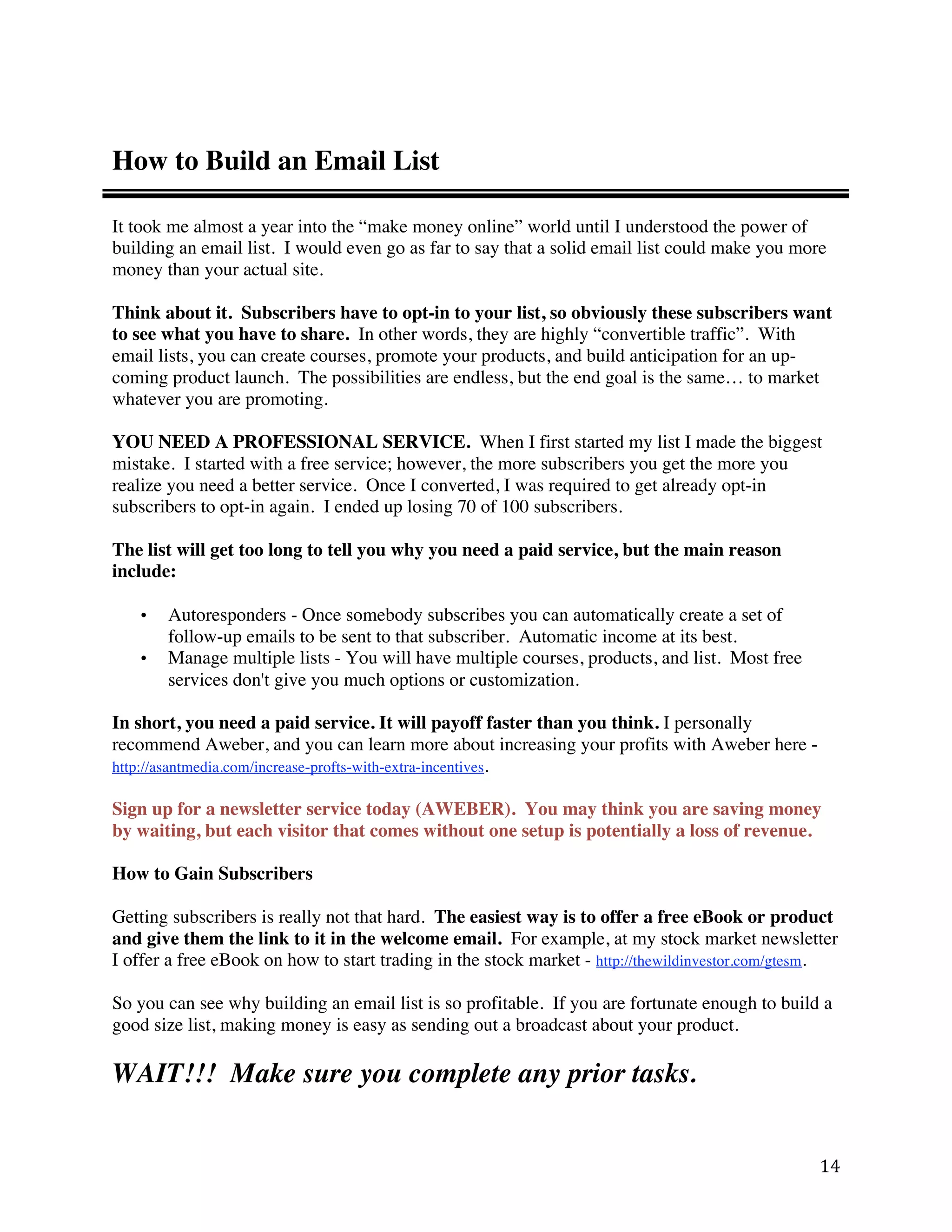 How to Build an Email List

It took me almost a year into the “make money online” world until I understood the power of
building an email list. I would even go as far to say that a solid email list could make you more
money than your actual site.

Think about it. Subscribers have to opt-in to your list, so obviously these subscribers want
to see what you have to share. In other words, they are highly “convertible traffic”. With
email lists, you can create courses, promote your products, and build anticipation for an up-
coming product launch. The possibilities are endless, but the end goal is the same… to market
whatever you are promoting.

YOU NEED A PROFESSIONAL SERVICE. When I first started my list I made the biggest
mistake. I started with a free service; however, the more subscribers you get the more you
realize you need a better service. Once I converted, I was required to get already opt-in
subscribers to opt-in again. I ended up losing 70 of 100 subscribers.

The list will get too long to tell you why you need a paid service, but the main reason
include:

    •   Autoresponders - Once somebody subscribes you can automatically create a set of
        follow-up emails to be sent to that subscriber. Automatic income at its best.
    •   Manage multiple lists - You will have multiple courses, products, and list. Most free
        services don't give you much options or customization.

In short, you need a paid service. It will payoff faster than you think. I personally
recommend Aweber, and you can learn more about increasing your profits with Aweber here -
http://asantmedia.com/increase-profts-with-extra-incentives.

Sign up for a newsletter service today (AWEBER). You may think you are saving money
by waiting, but each visitor that comes without one setup is potentially a loss of revenue.

How to Gain Subscribers

Getting subscribers is really not that hard. The easiest way is to offer a free eBook or product
and give them the link to it in the welcome email. For example, at my stock market newsletter
I offer a free eBook on how to start trading in the stock market - http://thewildinvestor.com/gtesm.

So you can see why building an email list is so profitable. If you are fortunate enough to build a
good size list, making money is easy as sending out a broadcast about your product.

WAIT!!! Make sure you complete any prior tasks.


                                                                                                 14 
 