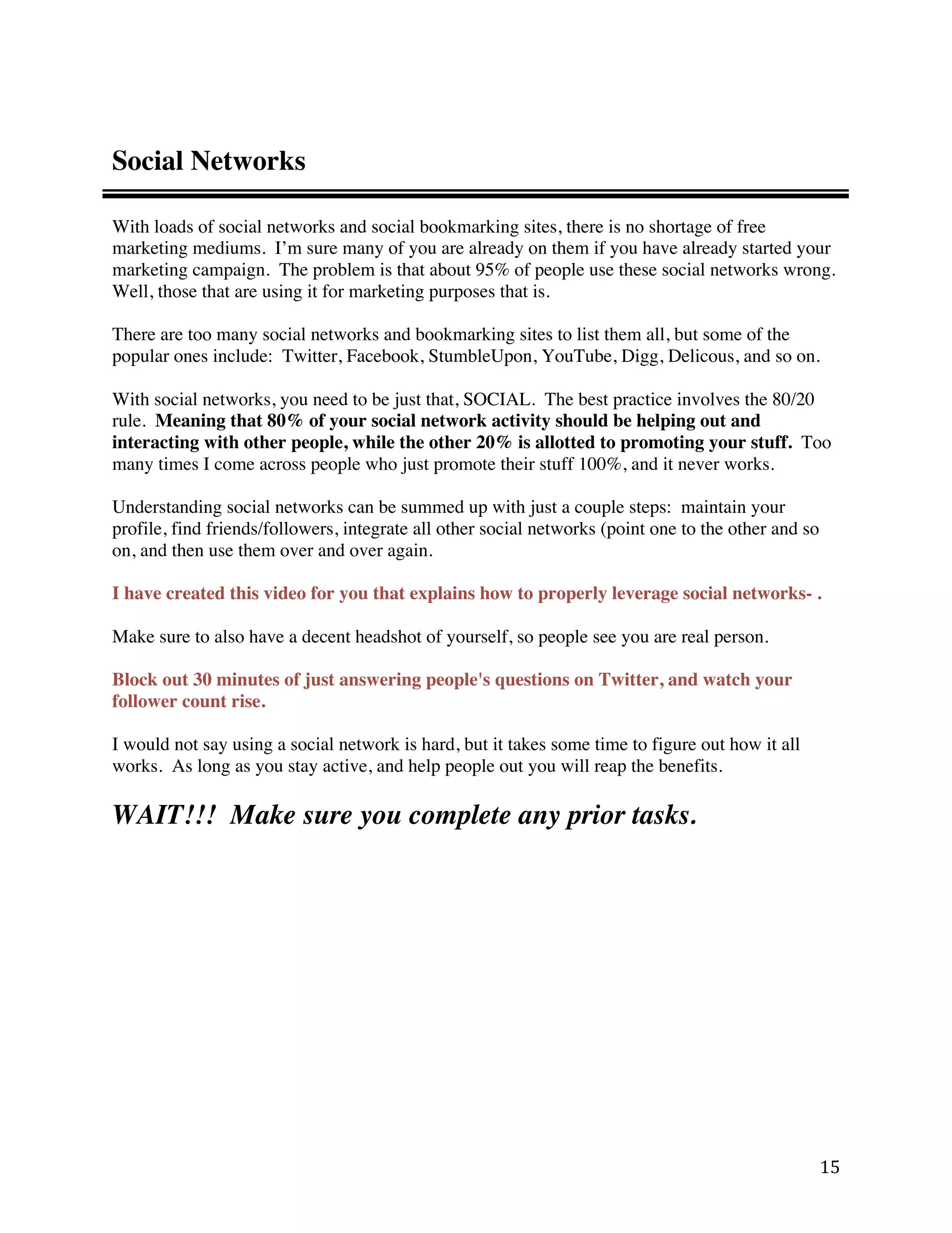 Social Networks

With loads of social networks and social bookmarking sites, there is no shortage of free
marketing mediums. I’m sure many of you are already on them if you have already started your
marketing campaign. The problem is that about 95% of people use these social networks wrong.
Well, those that are using it for marketing purposes that is.

There are too many social networks and bookmarking sites to list them all, but some of the
popular ones include: Twitter, Facebook, StumbleUpon, YouTube, Digg, Delicous, and so on.

With social networks, you need to be just that, SOCIAL. The best practice involves the 80/20
rule. Meaning that 80% of your social network activity should be helping out and
interacting with other people, while the other 20% is allotted to promoting your stuff. Too
many times I come across people who just promote their stuff 100%, and it never works.

Understanding social networks can be summed up with just a couple steps: maintain your
profile, find friends/followers, integrate all other social networks (point one to the other and so
on, and then use them over and over again.

I have created this video for you that explains how to properly leverage social networks- .

Make sure to also have a decent headshot of yourself, so people see you are real person.

Block out 30 minutes of just answering people's questions on Twitter, and watch your
follower count rise.

I would not say using a social network is hard, but it takes some time to figure out how it all
works. As long as you stay active, and help people out you will reap the benefits.

WAIT!!! Make sure you complete any prior tasks.




                                                                                                      15 
 