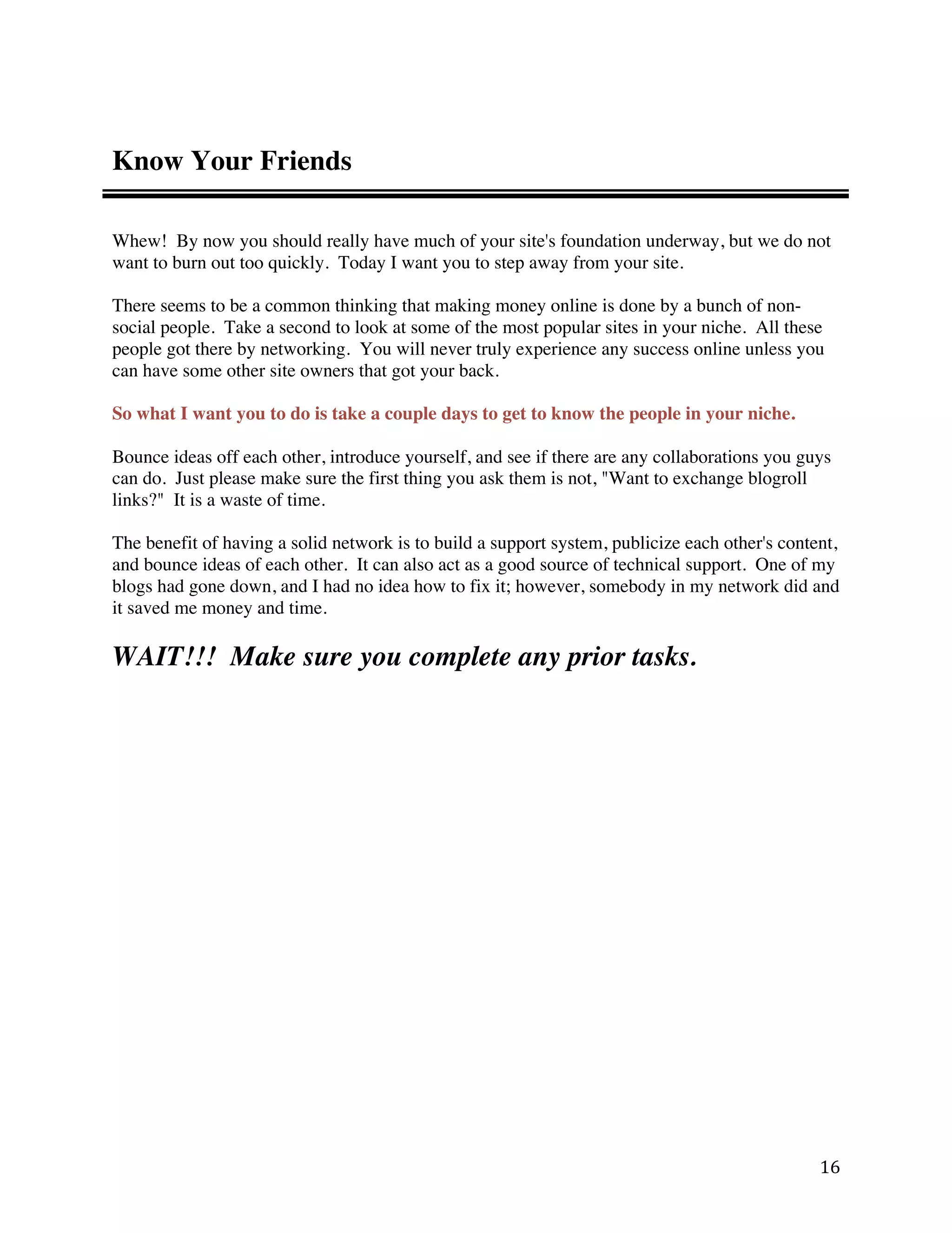 Know Your Friends

Whew! By now you should really have much of your site's foundation underway, but we do not
want to burn out too quickly. Today I want you to step away from your site.

There seems to be a common thinking that making money online is done by a bunch of non-
social people. Take a second to look at some of the most popular sites in your niche. All these
people got there by networking. You will never truly experience any success online unless you
can have some other site owners that got your back.

So what I want you to do is take a couple days to get to know the people in your niche.

Bounce ideas off each other, introduce yourself, and see if there are any collaborations you guys
can do. Just please make sure the first thing you ask them is not, "Want to exchange blogroll
links?" It is a waste of time.

The benefit of having a solid network is to build a support system, publicize each other's content,
and bounce ideas of each other. It can also act as a good source of technical support. One of my
blogs had gone down, and I had no idea how to fix it; however, somebody in my network did and
it saved me money and time.

WAIT!!! Make sure you complete any prior tasks.




                                                                                                16 
 