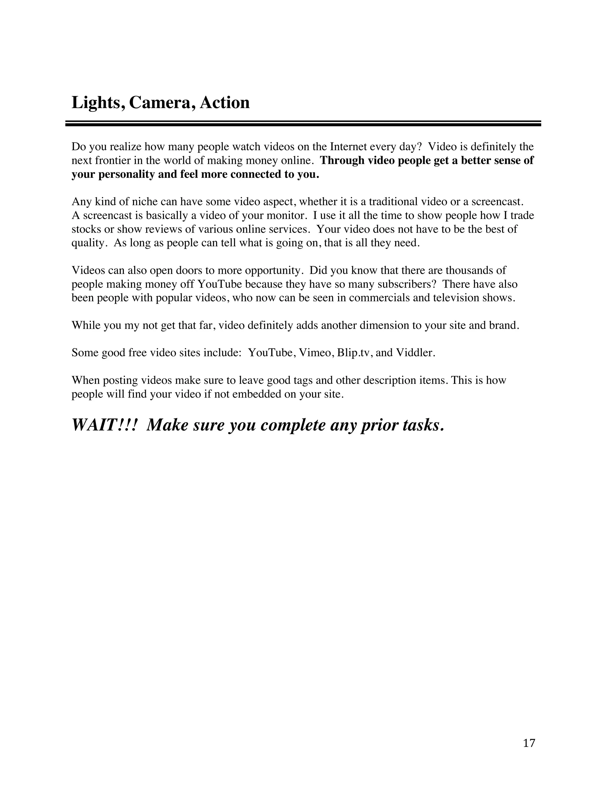 Lights, Camera, Action

Do you realize how many people watch videos on the Internet every day? Video is definitely the
next frontier in the world of making money online. Through video people get a better sense of
your personality and feel more connected to you.

Any kind of niche can have some video aspect, whether it is a traditional video or a screencast.
A screencast is basically a video of your monitor. I use it all the time to show people how I trade
stocks or show reviews of various online services. Your video does not have to be the best of
quality. As long as people can tell what is going on, that is all they need.

Videos can also open doors to more opportunity. Did you know that there are thousands of
people making money off YouTube because they have so many subscribers? There have also
been people with popular videos, who now can be seen in commercials and television shows.

While you my not get that far, video definitely adds another dimension to your site and brand.

Some good free video sites include: YouTube, Vimeo, Blip.tv, and Viddler.

When posting videos make sure to leave good tags and other description items. This is how
people will find your video if not embedded on your site.

WAIT!!! Make sure you complete any prior tasks.




                                                                                                 17 
 