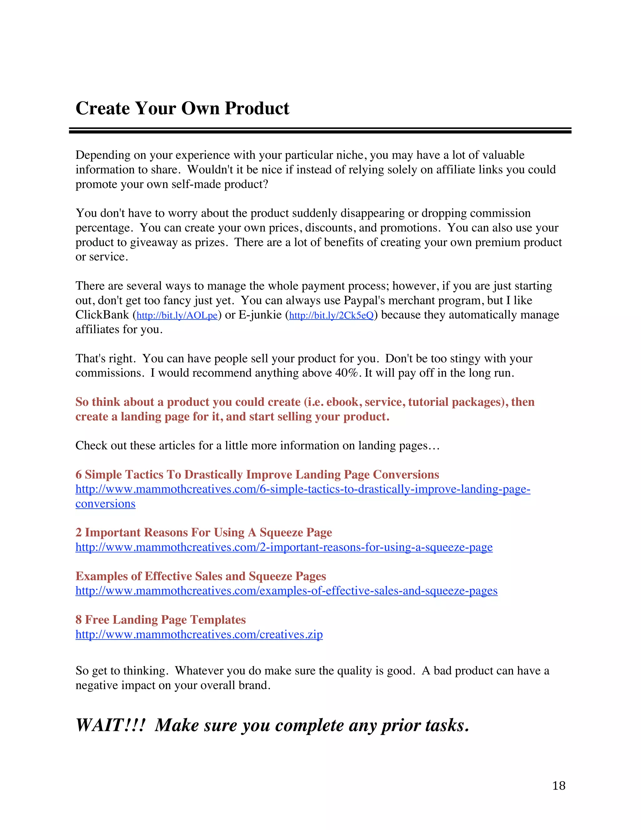 Create Your Own Product

Depending on your experience with your particular niche, you may have a lot of valuable
information to share. Wouldn't it be nice if instead of relying solely on affiliate links you could
promote your own self-made product?

You don't have to worry about the product suddenly disappearing or dropping commission
percentage. You can create your own prices, discounts, and promotions. You can also use your
product to giveaway as prizes. There are a lot of benefits of creating your own premium product
or service.

There are several ways to manage the whole payment process; however, if you are just starting
out, don't get too fancy just yet. You can always use Paypal's merchant program, but I like
ClickBank (http://bit.ly/AOLpe) or E-junkie (http://bit.ly/2Ck5eQ) because they automatically manage
affiliates for you.

That's right. You can have people sell your product for you. Don't be too stingy with your
commissions. I would recommend anything above 40%. It will pay off in the long run.

So think about a product you could create (i.e. ebook, service, tutorial packages), then
create a landing page for it, and start selling your product.

Check out these articles for a little more information on landing pages…

6 Simple Tactics To Drastically Improve Landing Page Conversions
http://www.mammothcreatives.com/6-simple-tactics-to-drastically-improve-landing-page-
conversions

2 Important Reasons For Using A Squeeze Page
http://www.mammothcreatives.com/2-important-reasons-for-using-a-squeeze-page

Examples of Effective Sales and Squeeze Pages
http://www.mammothcreatives.com/examples-of-effective-sales-and-squeeze-pages

8 Free Landing Page Templates
http://www.mammothcreatives.com/creatives.zip

So get to thinking. Whatever you do make sure the quality is good. A bad product can have a
negative impact on your overall brand.


WAIT!!! Make sure you complete any prior tasks.


                                                                                                  18 
 