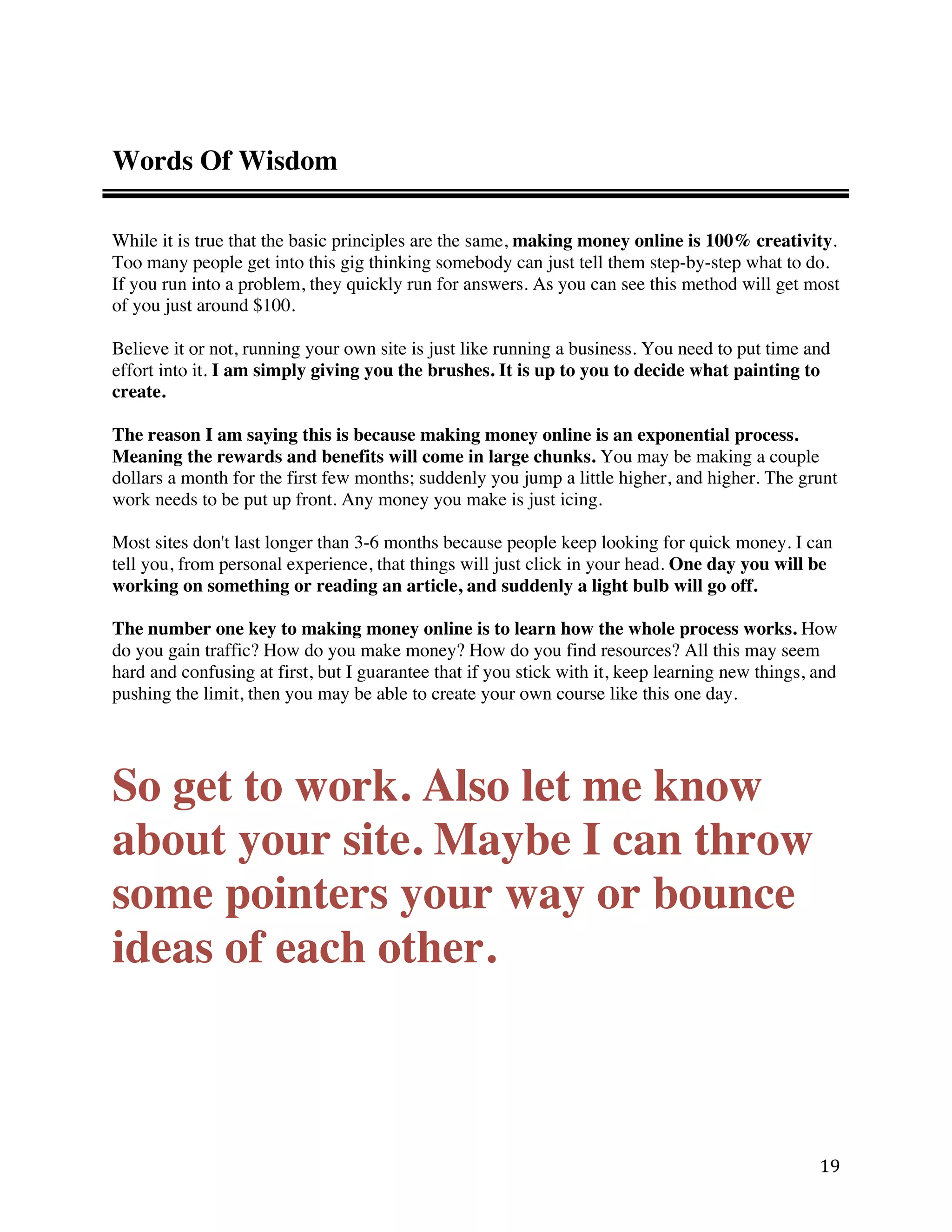 Words Of Wisdom

While it is true that the basic principles are the same, making money online is 100% creativity.
Too many people get into this gig thinking somebody can just tell them step-by-step what to do.
If you run into a problem, they quickly run for answers. As you can see this method will get most
of you just around $100.

Believe it or not, running your own site is just like running a business. You need to put time and
effort into it. I am simply giving you the brushes. It is up to you to decide what painting to
create.

The reason I am saying this is because making money online is an exponential process.
Meaning the rewards and benefits will come in large chunks. You may be making a couple
dollars a month for the first few months; suddenly you jump a little higher, and higher. The grunt
work needs to be put up front. Any money you make is just icing.

Most sites don't last longer than 3-6 months because people keep looking for quick money. I can
tell you, from personal experience, that things will just click in your head. One day you will be
working on something or reading an article, and suddenly a light bulb will go off.

The number one key to making money online is to learn how the whole process works. How
do you gain traffic? How do you make money? How do you find resources? All this may seem
hard and confusing at first, but I guarantee that if you stick with it, keep learning new things, and
pushing the limit, then you may be able to create your own course like this one day.




So get to work. Also let me know
about your site. Maybe I can throw
some pointers your way or bounce
ideas of each other.



                                                                                                  19 
 