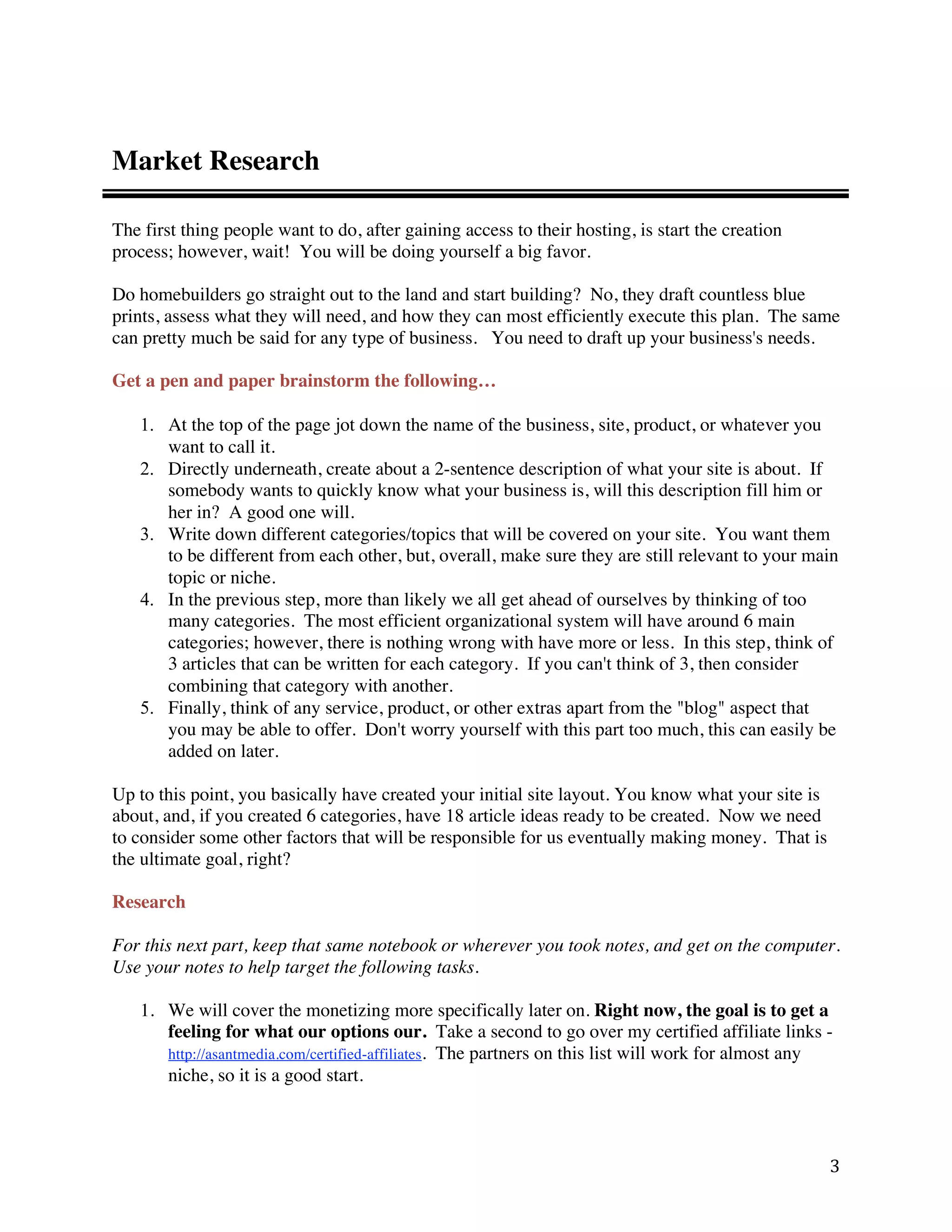 Market Research

The first thing people want to do, after gaining access to their hosting, is start the creation
process; however, wait! You will be doing yourself a big favor.

Do homebuilders go straight out to the land and start building? No, they draft countless blue
prints, assess what they will need, and how they can most efficiently execute this plan. The same
can pretty much be said for any type of business. You need to draft up your business's needs.

Get a pen and paper brainstorm the following…

    1. At the top of the page jot down the name of the business, site, product, or whatever you
       want to call it.
    2. Directly underneath, create about a 2-sentence description of what your site is about. If
       somebody wants to quickly know what your business is, will this description fill him or
       her in? A good one will.
    3. Write down different categories/topics that will be covered on your site. You want them
       to be different from each other, but, overall, make sure they are still relevant to your main
       topic or niche.
    4. In the previous step, more than likely we all get ahead of ourselves by thinking of too
       many categories. The most efficient organizational system will have around 6 main
       categories; however, there is nothing wrong with have more or less. In this step, think of
       3 articles that can be written for each category. If you can't think of 3, then consider
       combining that category with another.
    5. Finally, think of any service, product, or other extras apart from the "blog" aspect that
       you may be able to offer. Don't worry yourself with this part too much, this can easily be
       added on later.

Up to this point, you basically have created your initial site layout. You know what your site is
about, and, if you created 6 categories, have 18 article ideas ready to be created. Now we need
to consider some other factors that will be responsible for us eventually making money. That is
the ultimate goal, right?

Research

For this next part, keep that same notebook or wherever you took notes, and get on the computer.
Use your notes to help target the following tasks.

    1. We will cover the monetizing more specifically later on. Right now, the goal is to get a
       feeling for what our options our. Take a second to go over my certified affiliate links -
       http://asantmedia.com/certified-affiliates. The partners on this list will work for almost any
       niche, so it is a good start.



                                                                                                    3 
 