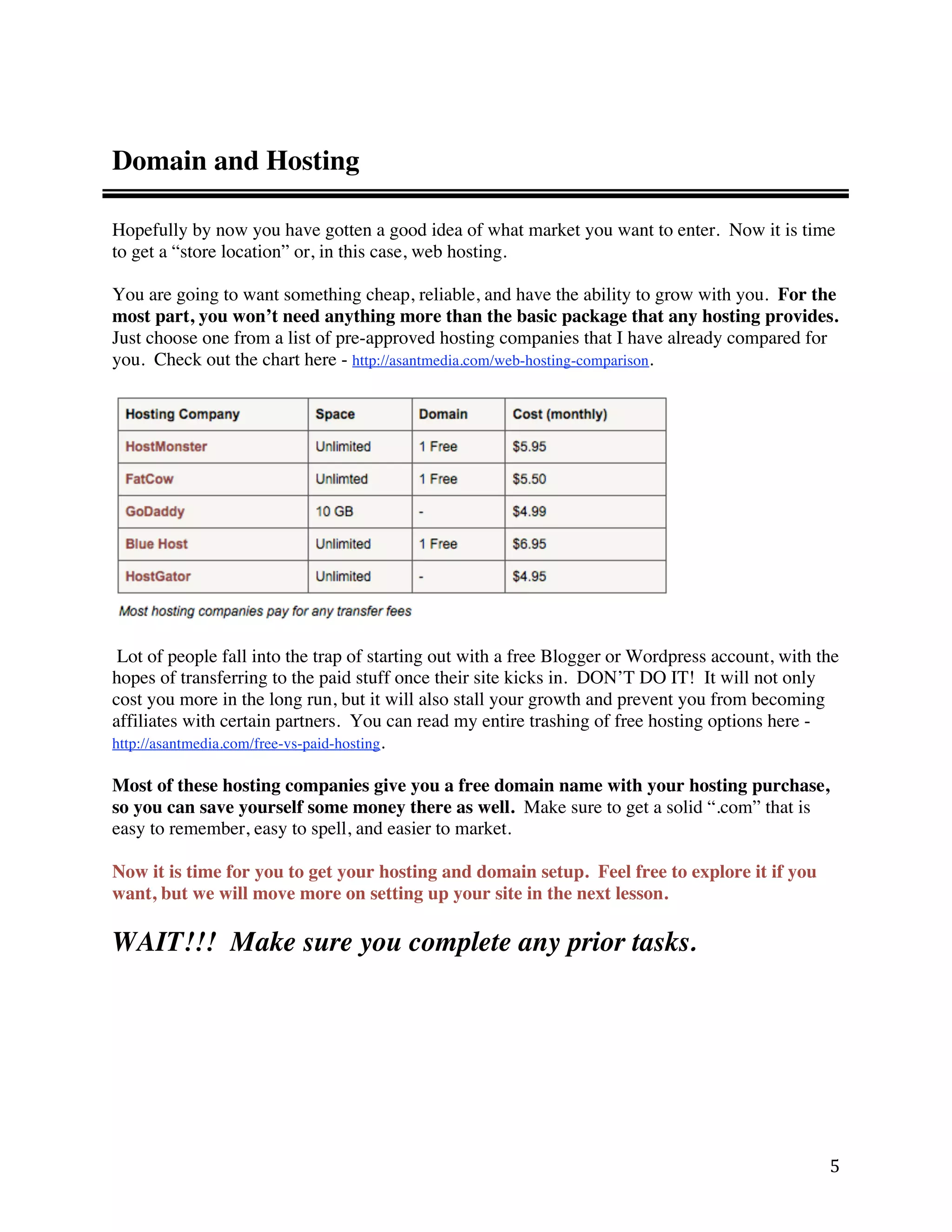 Domain and Hosting

Hopefully by now you have gotten a good idea of what market you want to enter. Now it is time
to get a “store location” or, in this case, web hosting.

You are going to want something cheap, reliable, and have the ability to grow with you. For the
most part, you won’t need anything more than the basic package that any hosting provides.
Just choose one from a list of pre-approved hosting companies that I have already compared for
you. Check out the chart here - http://asantmedia.com/web-hosting-comparison.




 Lot of people fall into the trap of starting out with a free Blogger or Wordpress account, with the
hopes of transferring to the paid stuff once their site kicks in. DON’T DO IT! It will not only
cost you more in the long run, but it will also stall your growth and prevent you from becoming
affiliates with certain partners. You can read my entire trashing of free hosting options here -
http://asantmedia.com/free-vs-paid-hosting.

Most of these hosting companies give you a free domain name with your hosting purchase,
so you can save yourself some money there as well. Make sure to get a solid “.com” that is
easy to remember, easy to spell, and easier to market.

Now it is time for you to get your hosting and domain setup. Feel free to explore it if you
want, but we will move more on setting up your site in the next lesson.

WAIT!!! Make sure you complete any prior tasks.




                                                                                                  5 
 