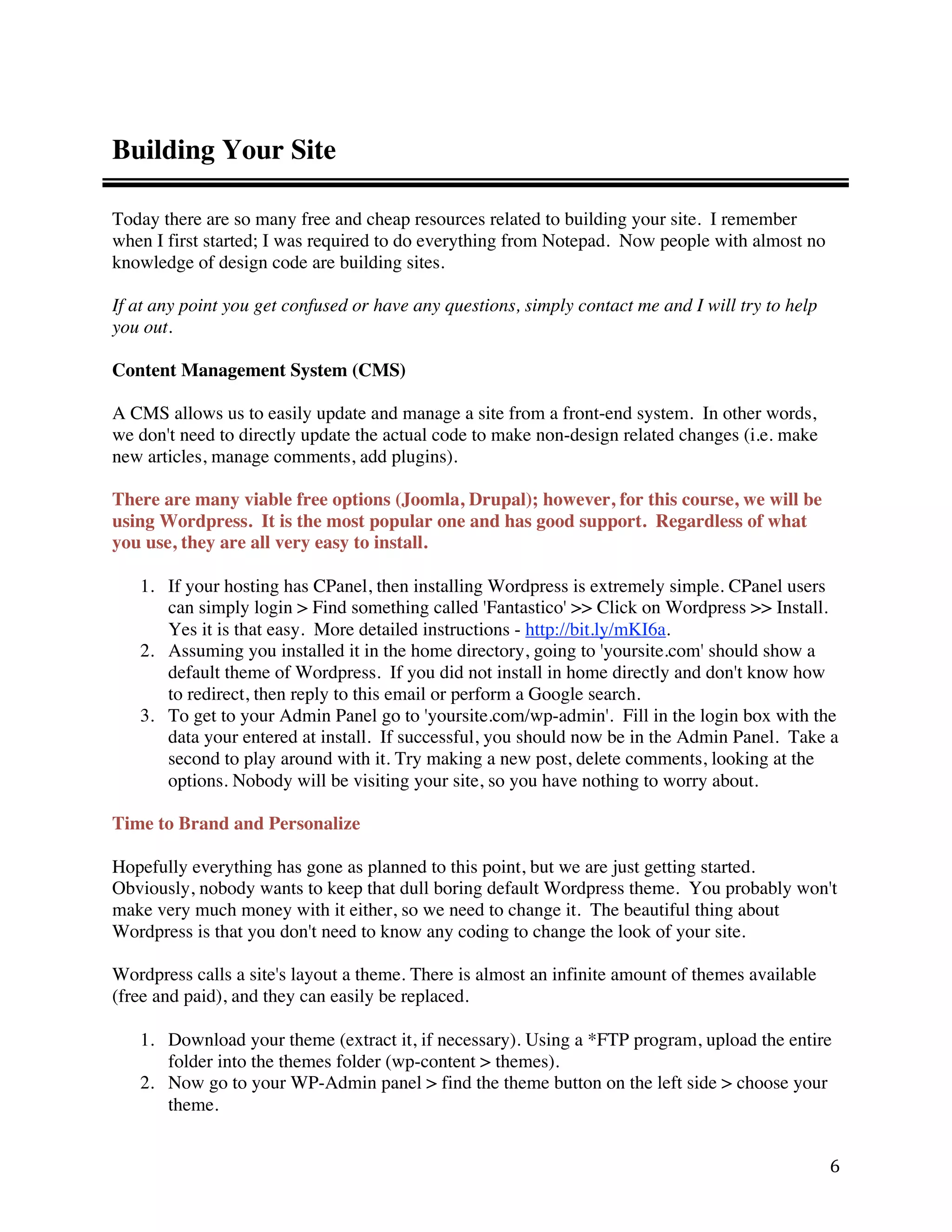 Building Your Site

Today there are so many free and cheap resources related to building your site. I remember
when I first started; I was required to do everything from Notepad. Now people with almost no
knowledge of design code are building sites.

If at any point you get confused or have any questions, simply contact me and I will try to help
you out.

Content Management System (CMS)

A CMS allows us to easily update and manage a site from a front-end system. In other words,
we don't need to directly update the actual code to make non-design related changes (i.e. make
new articles, manage comments, add plugins).

There are many viable free options (Joomla, Drupal); however, for this course, we will be
using Wordpress. It is the most popular one and has good support. Regardless of what
you use, they are all very easy to install.

    1. If your hosting has CPanel, then installing Wordpress is extremely simple. CPanel users
       can simply login > Find something called 'Fantastico' >> Click on Wordpress >> Install.
       Yes it is that easy. More detailed instructions - http://bit.ly/mKI6a.
    2. Assuming you installed it in the home directory, going to 'yoursite.com' should show a
       default theme of Wordpress. If you did not install in home directly and don't know how
       to redirect, then reply to this email or perform a Google search.
    3. To get to your Admin Panel go to 'yoursite.com/wp-admin'. Fill in the login box with the
       data your entered at install. If successful, you should now be in the Admin Panel. Take a
       second to play around with it. Try making a new post, delete comments, looking at the
       options. Nobody will be visiting your site, so you have nothing to worry about.

Time to Brand and Personalize

Hopefully everything has gone as planned to this point, but we are just getting started.
Obviously, nobody wants to keep that dull boring default Wordpress theme. You probably won't
make very much money with it either, so we need to change it. The beautiful thing about
Wordpress is that you don't need to know any coding to change the look of your site.

Wordpress calls a site's layout a theme. There is almost an infinite amount of themes available
(free and paid), and they can easily be replaced.

    1. Download your theme (extract it, if necessary). Using a *FTP program, upload the entire
       folder into the themes folder (wp-content > themes).
    2. Now go to your WP-Admin panel > find the theme button on the left side > choose your
       theme.


                                                                                                   6 
 