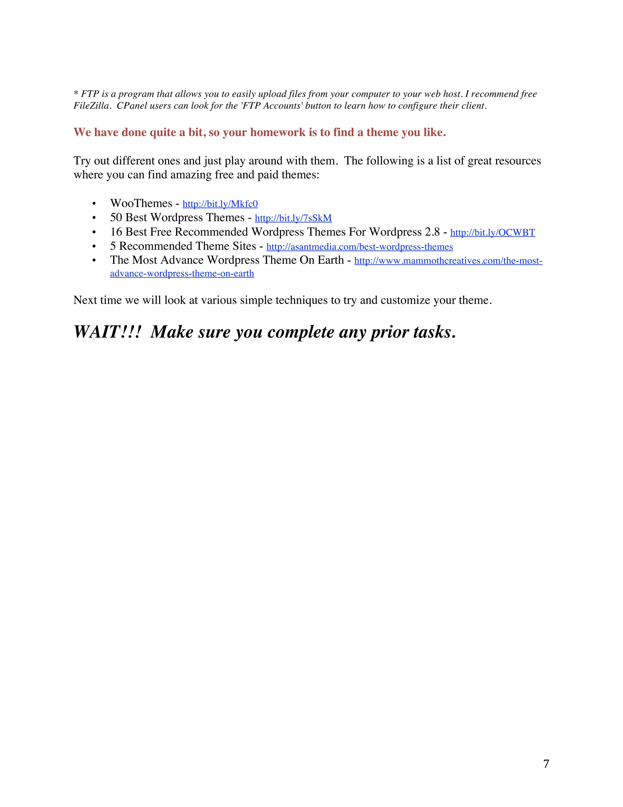 * FTP is a program that allows you to easily upload files from your computer to your web host. I recommend free
FileZilla. CPanel users can look for the 'FTP Accounts' button to learn how to configure their client.

We have done quite a bit, so your homework is to find a theme you like.

Try out different ones and just play around with them. The following is a list of great resources
where you can find amazing free and paid themes:

    •   WooThemes - http://bit.ly/Mkfc0
    •   50 Best Wordpress Themes - http://bit.ly/7sSkM
    •   16 Best Free Recommended Wordpress Themes For Wordpress 2.8 - http://bit.ly/OCWBT
    •   5 Recommended Theme Sites - http://asantmedia.com/best-wordpress-themes
    •   The Most Advance Wordpress Theme On Earth - http://www.mammothcreatives.com/the-most-
        advance-wordpress-theme-on-earth

Next time we will look at various simple techniques to try and customize your theme.

WAIT!!! Make sure you complete any prior tasks.




                                                                                                                  7 
 