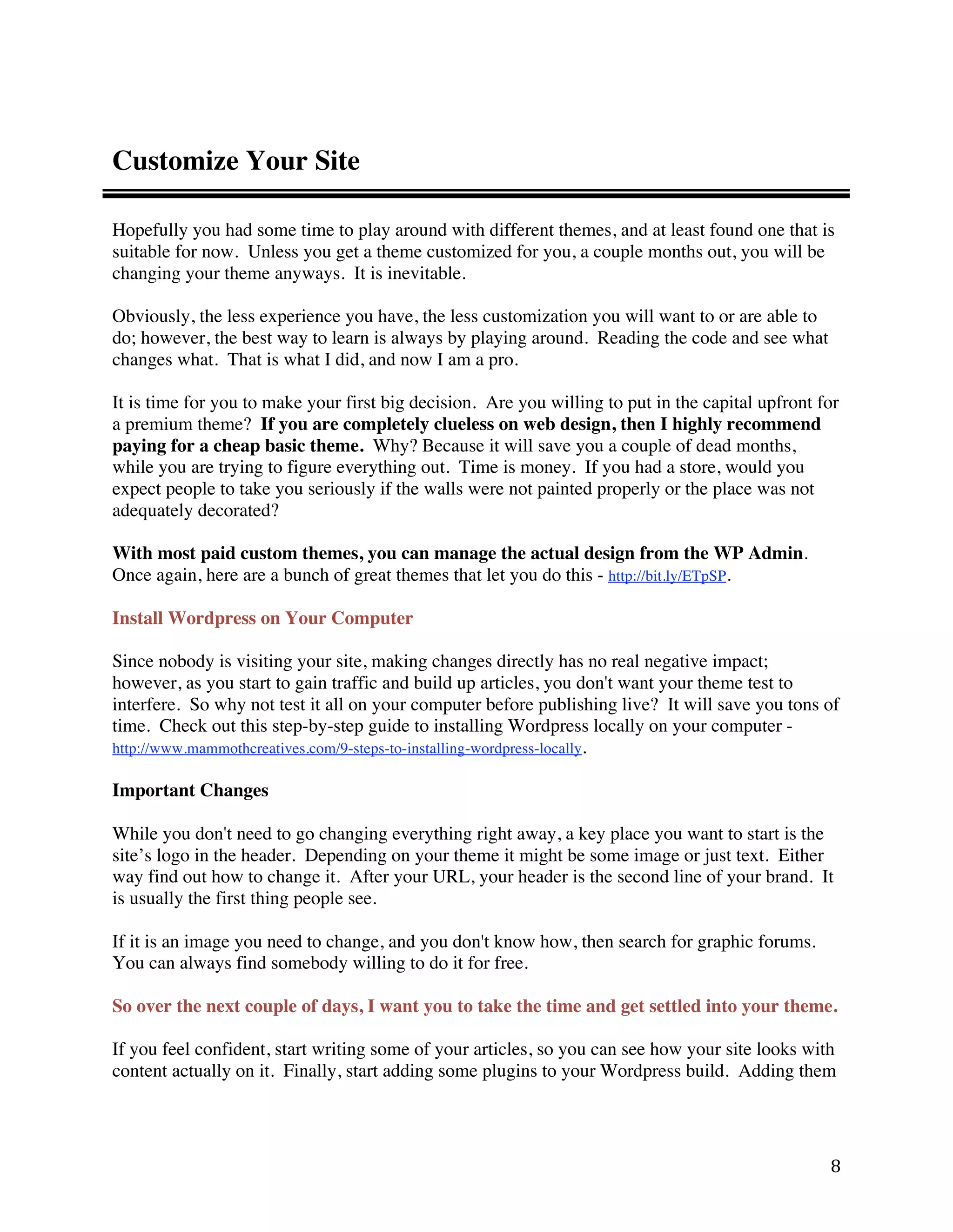 Customize Your Site

Hopefully you had some time to play around with different themes, and at least found one that is
suitable for now. Unless you get a theme customized for you, a couple months out, you will be
changing your theme anyways. It is inevitable.

Obviously, the less experience you have, the less customization you will want to or are able to
do; however, the best way to learn is always by playing around. Reading the code and see what
changes what. That is what I did, and now I am a pro.

It is time for you to make your first big decision. Are you willing to put in the capital upfront for
a premium theme? If you are completely clueless on web design, then I highly recommend
paying for a cheap basic theme. Why? Because it will save you a couple of dead months,
while you are trying to figure everything out. Time is money. If you had a store, would you
expect people to take you seriously if the walls were not painted properly or the place was not
adequately decorated?

With most paid custom themes, you can manage the actual design from the WP Admin.
Once again, here are a bunch of great themes that let you do this - http://bit.ly/ETpSP.

Install Wordpress on Your Computer

Since nobody is visiting your site, making changes directly has no real negative impact;
however, as you start to gain traffic and build up articles, you don't want your theme test to
interfere. So why not test it all on your computer before publishing live? It will save you tons of
time. Check out this step-by-step guide to installing Wordpress locally on your computer -
http://www.mammothcreatives.com/9-steps-to-installing-wordpress-locally.

Important Changes

While you don't need to go changing everything right away, a key place you want to start is the
site’s logo in the header. Depending on your theme it might be some image or just text. Either
way find out how to change it. After your URL, your header is the second line of your brand. It
is usually the first thing people see.

If it is an image you need to change, and you don't know how, then search for graphic forums.
You can always find somebody willing to do it for free.

So over the next couple of days, I want you to take the time and get settled into your theme.

If you feel confident, start writing some of your articles, so you can see how your site looks with
content actually on it. Finally, start adding some plugins to your Wordpress build. Adding them




                                                                                                   8 
 