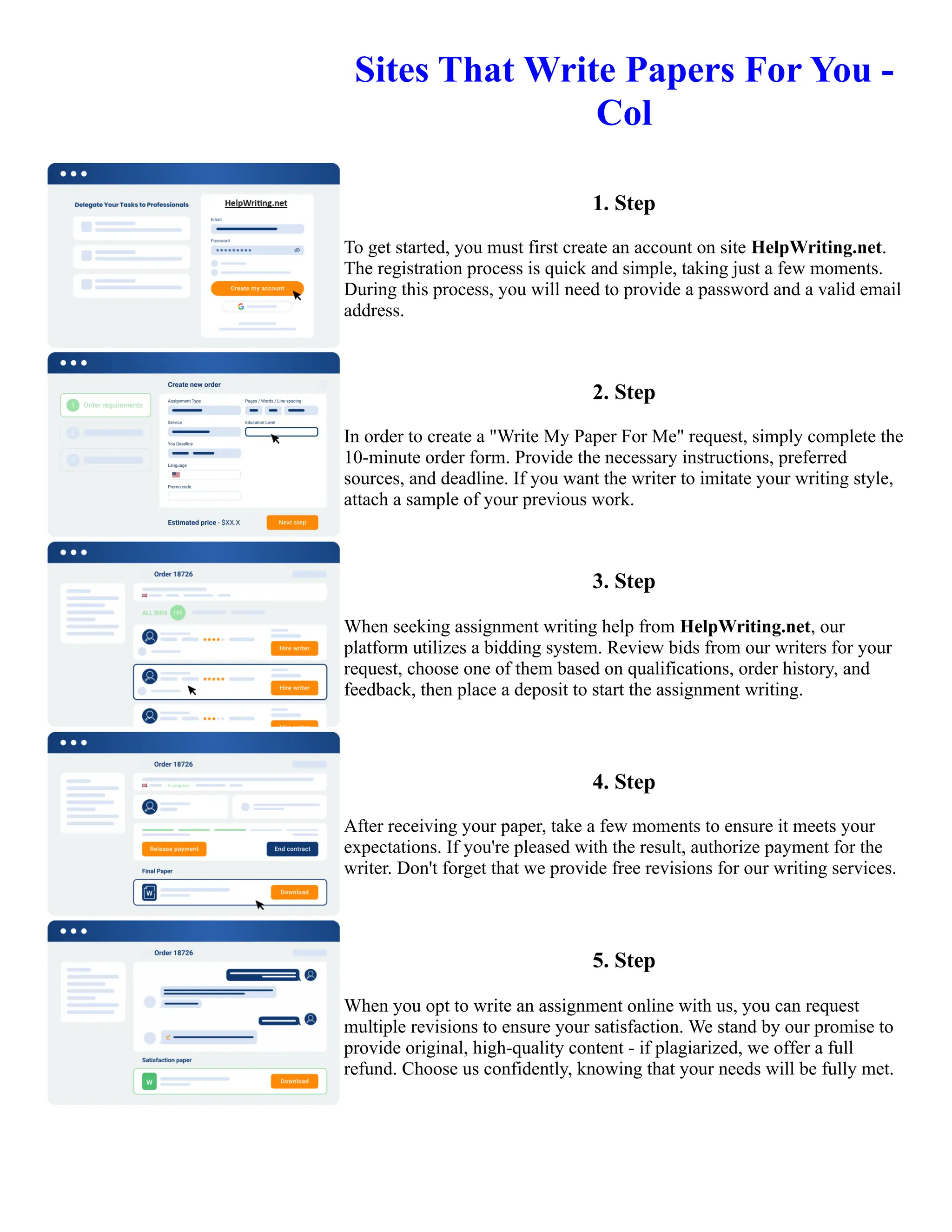Sites That Write Papers For You -
Col
1. Step
To get started, you must first create an account on site HelpWriting.net.
The registration process is quick and simple, taking just a few moments.
During this process, you will need to provide a password and a valid email
address.
2. Step
In order to create a "Write My Paper For Me" request, simply complete the
10-minute order form. Provide the necessary instructions, preferred
sources, and deadline. If you want the writer to imitate your writing style,
attach a sample of your previous work.
3. Step
When seeking assignment writing help from HelpWriting.net, our
platform utilizes a bidding system. Review bids from our writers for your
request, choose one of them based on qualifications, order history, and
feedback, then place a deposit to start the assignment writing.
4. Step
After receiving your paper, take a few moments to ensure it meets your
expectations. If you're pleased with the result, authorize payment for the
writer. Don't forget that we provide free revisions for our writing services.
5. Step
When you opt to write an assignment online with us, you can request
multiple revisions to ensure your satisfaction. We stand by our promise to
provide original, high-quality content - if plagiarized, we offer a full
refund. Choose us confidently, knowing that your needs will be fully met.
Sites That Write Papers For You - Col Sites That Write Papers For You - Col
 