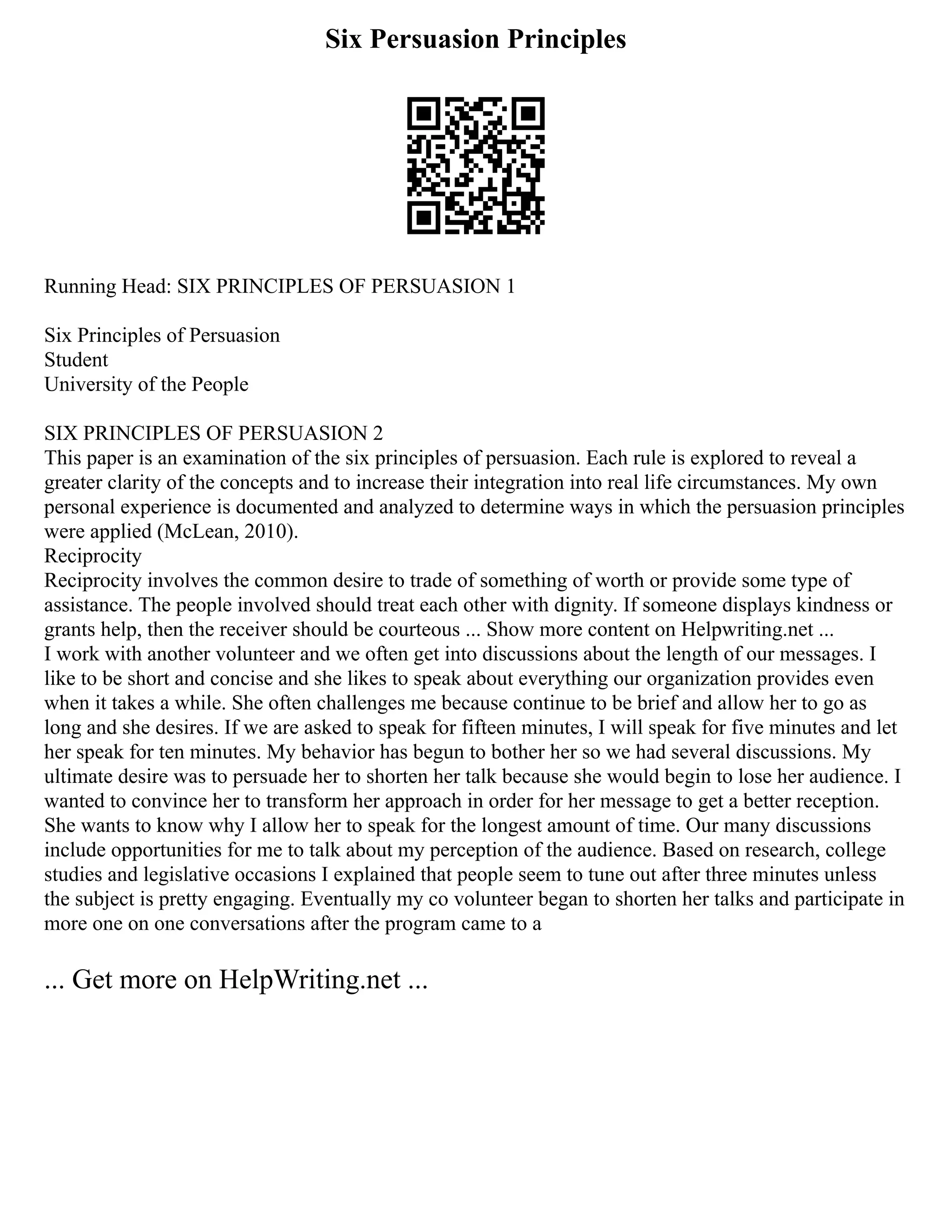 Six Persuasion Principles
Running Head: SIX PRINCIPLES OF PERSUASION 1
Six Principles of Persuasion
Student
University of the People
SIX PRINCIPLES OF PERSUASION 2
This paper is an examination of the six principles of persuasion. Each rule is explored to reveal a
greater clarity of the concepts and to increase their integration into real life circumstances. My own
personal experience is documented and analyzed to determine ways in which the persuasion principles
were applied (McLean, 2010).
Reciprocity
Reciprocity involves the common desire to trade of something of worth or provide some type of
assistance. The people involved should treat each other with dignity. If someone displays kindness or
grants help, then the receiver should be courteous ... Show more content on Helpwriting.net ...
I work with another volunteer and we often get into discussions about the length of our messages. I
like to be short and concise and she likes to speak about everything our organization provides even
when it takes a while. She often challenges me because continue to be brief and allow her to go as
long and she desires. If we are asked to speak for fifteen minutes, I will speak for five minutes and let
her speak for ten minutes. My behavior has begun to bother her so we had several discussions. My
ultimate desire was to persuade her to shorten her talk because she would begin to lose her audience. I
wanted to convince her to transform her approach in order for her message to get a better reception.
She wants to know why I allow her to speak for the longest amount of time. Our many discussions
include opportunities for me to talk about my perception of the audience. Based on research, college
studies and legislative occasions I explained that people seem to tune out after three minutes unless
the subject is pretty engaging. Eventually my co volunteer began to shorten her talks and participate in
more one on one conversations after the program came to a
... Get more on HelpWriting.net ...
 
