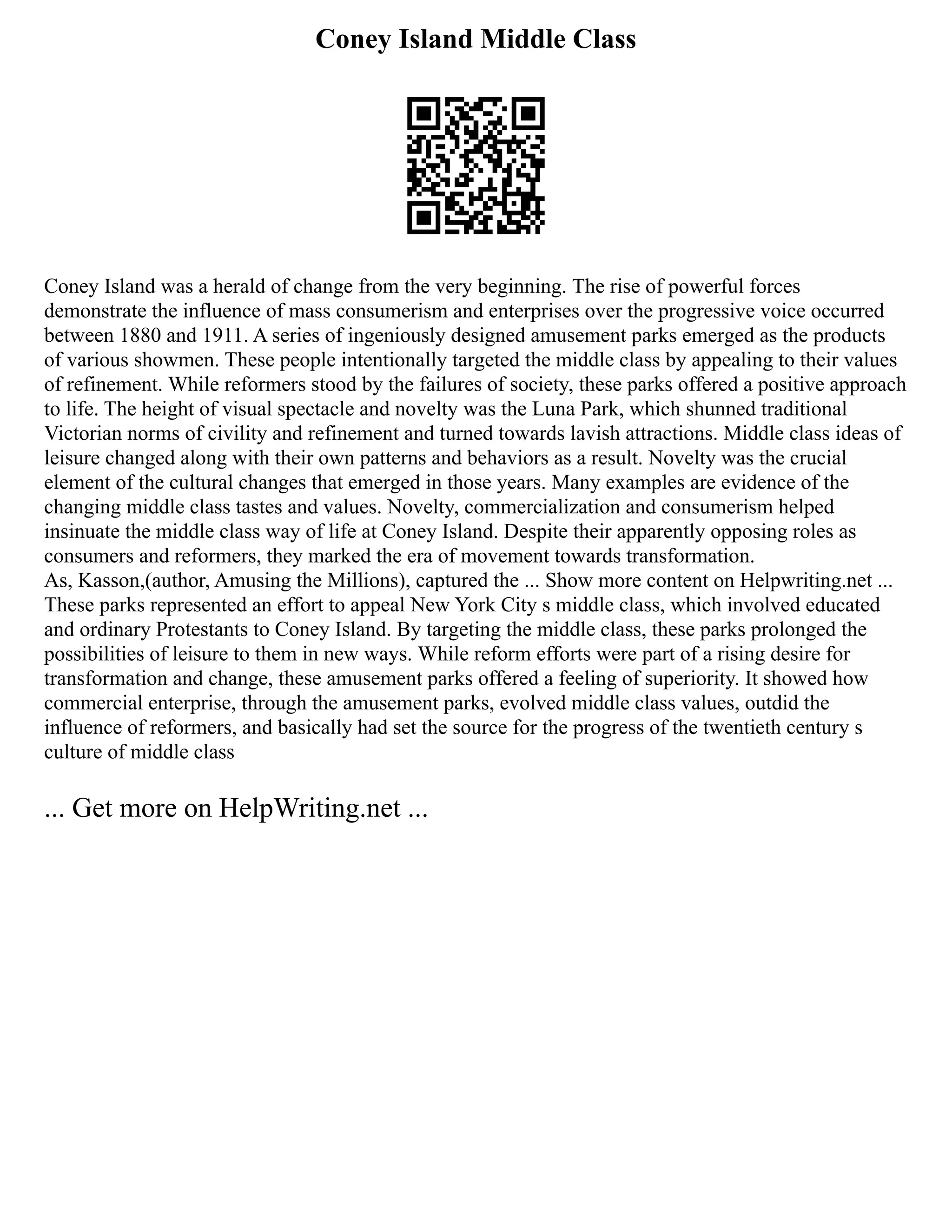 Coney Island Middle Class
Coney Island was a herald of change from the very beginning. The rise of powerful forces
demonstrate the influence of mass consumerism and enterprises over the progressive voice occurred
between 1880 and 1911. A series of ingeniously designed amusement parks emerged as the products
of various showmen. These people intentionally targeted the middle class by appealing to their values
of refinement. While reformers stood by the failures of society, these parks offered a positive approach
to life. The height of visual spectacle and novelty was the Luna Park, which shunned traditional
Victorian norms of civility and refinement and turned towards lavish attractions. Middle class ideas of
leisure changed along with their own patterns and behaviors as a result. Novelty was the crucial
element of the cultural changes that emerged in those years. Many examples are evidence of the
changing middle class tastes and values. Novelty, commercialization and consumerism helped
insinuate the middle class way of life at Coney Island. Despite their apparently opposing roles as
consumers and reformers, they marked the era of movement towards transformation.
As, Kasson,(author, Amusing the Millions), captured the ... Show more content on Helpwriting.net ...
These parks represented an effort to appeal New York City s middle class, which involved educated
and ordinary Protestants to Coney Island. By targeting the middle class, these parks prolonged the
possibilities of leisure to them in new ways. While reform efforts were part of a rising desire for
transformation and change, these amusement parks offered a feeling of superiority. It showed how
commercial enterprise, through the amusement parks, evolved middle class values, outdid the
influence of reformers, and basically had set the source for the progress of the twentieth century s
culture of middle class
... Get more on HelpWriting.net ...
 