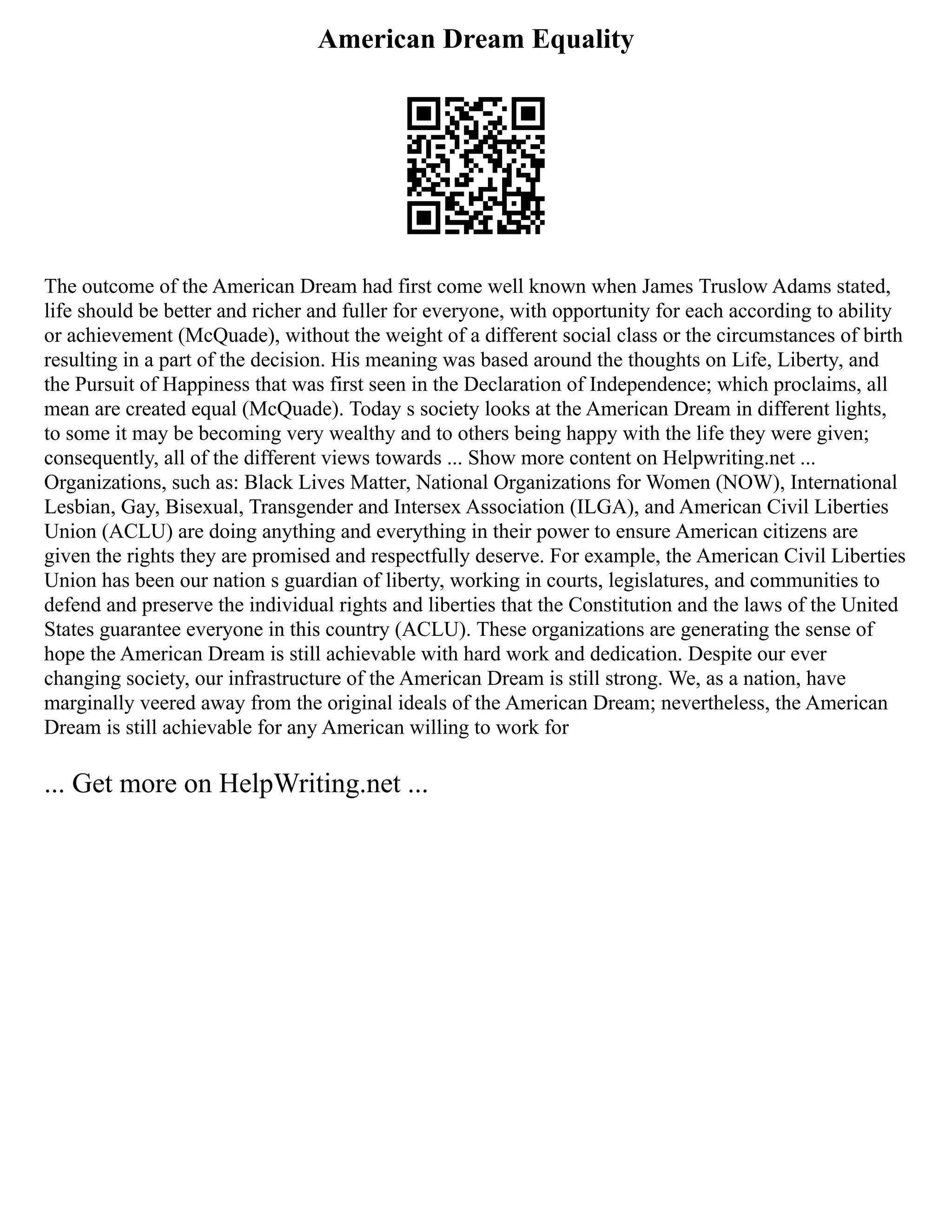 American Dream Equality
The outcome of the American Dream had first come well known when James Truslow Adams stated,
life should be better and richer and fuller for everyone, with opportunity for each according to ability
or achievement (McQuade), without the weight of a different social class or the circumstances of birth
resulting in a part of the decision. His meaning was based around the thoughts on Life, Liberty, and
the Pursuit of Happiness that was first seen in the Declaration of Independence; which proclaims, all
mean are created equal (McQuade). Today s society looks at the American Dream in different lights,
to some it may be becoming very wealthy and to others being happy with the life they were given;
consequently, all of the different views towards ... Show more content on Helpwriting.net ...
Organizations, such as: Black Lives Matter, National Organizations for Women (NOW), International
Lesbian, Gay, Bisexual, Transgender and Intersex Association (ILGA), and American Civil Liberties
Union (ACLU) are doing anything and everything in their power to ensure American citizens are
given the rights they are promised and respectfully deserve. For example, the American Civil Liberties
Union has been our nation s guardian of liberty, working in courts, legislatures, and communities to
defend and preserve the individual rights and liberties that the Constitution and the laws of the United
States guarantee everyone in this country (ACLU). These organizations are generating the sense of
hope the American Dream is still achievable with hard work and dedication. Despite our ever
changing society, our infrastructure of the American Dream is still strong. We, as a nation, have
marginally veered away from the original ideals of the American Dream; nevertheless, the American
Dream is still achievable for any American willing to work for
... Get more on HelpWriting.net ...
 