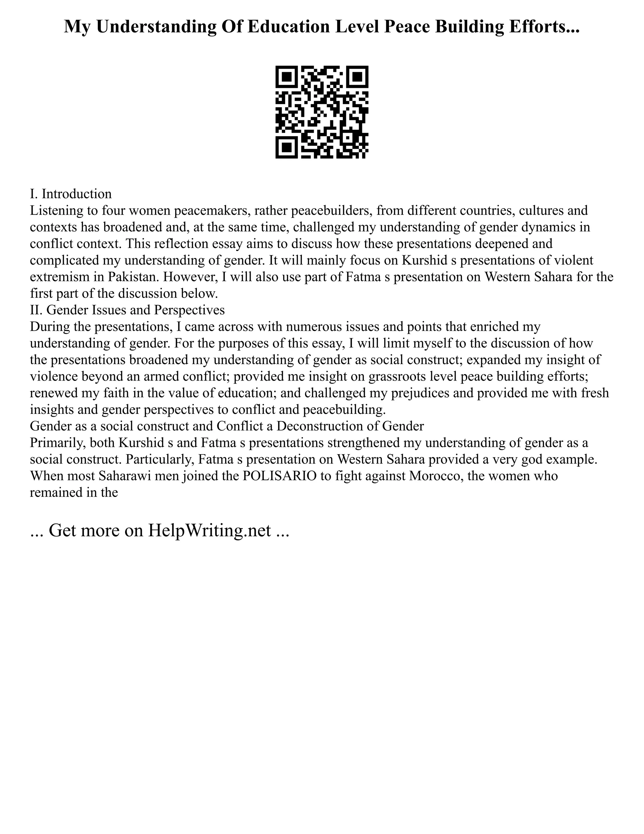 My Understanding Of Education Level Peace Building Efforts...
I. Introduction
Listening to four women peacemakers, rather peacebuilders, from different countries, cultures and
contexts has broadened and, at the same time, challenged my understanding of gender dynamics in
conflict context. This reflection essay aims to discuss how these presentations deepened and
complicated my understanding of gender. It will mainly focus on Kurshid s presentations of violent
extremism in Pakistan. However, I will also use part of Fatma s presentation on Western Sahara for the
first part of the discussion below.
II. Gender Issues and Perspectives
During the presentations, I came across with numerous issues and points that enriched my
understanding of gender. For the purposes of this essay, I will limit myself to the discussion of how
the presentations broadened my understanding of gender as social construct; expanded my insight of
violence beyond an armed conflict; provided me insight on grassroots level peace building efforts;
renewed my faith in the value of education; and challenged my prejudices and provided me with fresh
insights and gender perspectives to conflict and peacebuilding.
Gender as a social construct and Conflict a Deconstruction of Gender
Primarily, both Kurshid s and Fatma s presentations strengthened my understanding of gender as a
social construct. Particularly, Fatma s presentation on Western Sahara provided a very god example.
When most Saharawi men joined the POLISARIO to fight against Morocco, the women who
remained in the
... Get more on HelpWriting.net ...
 