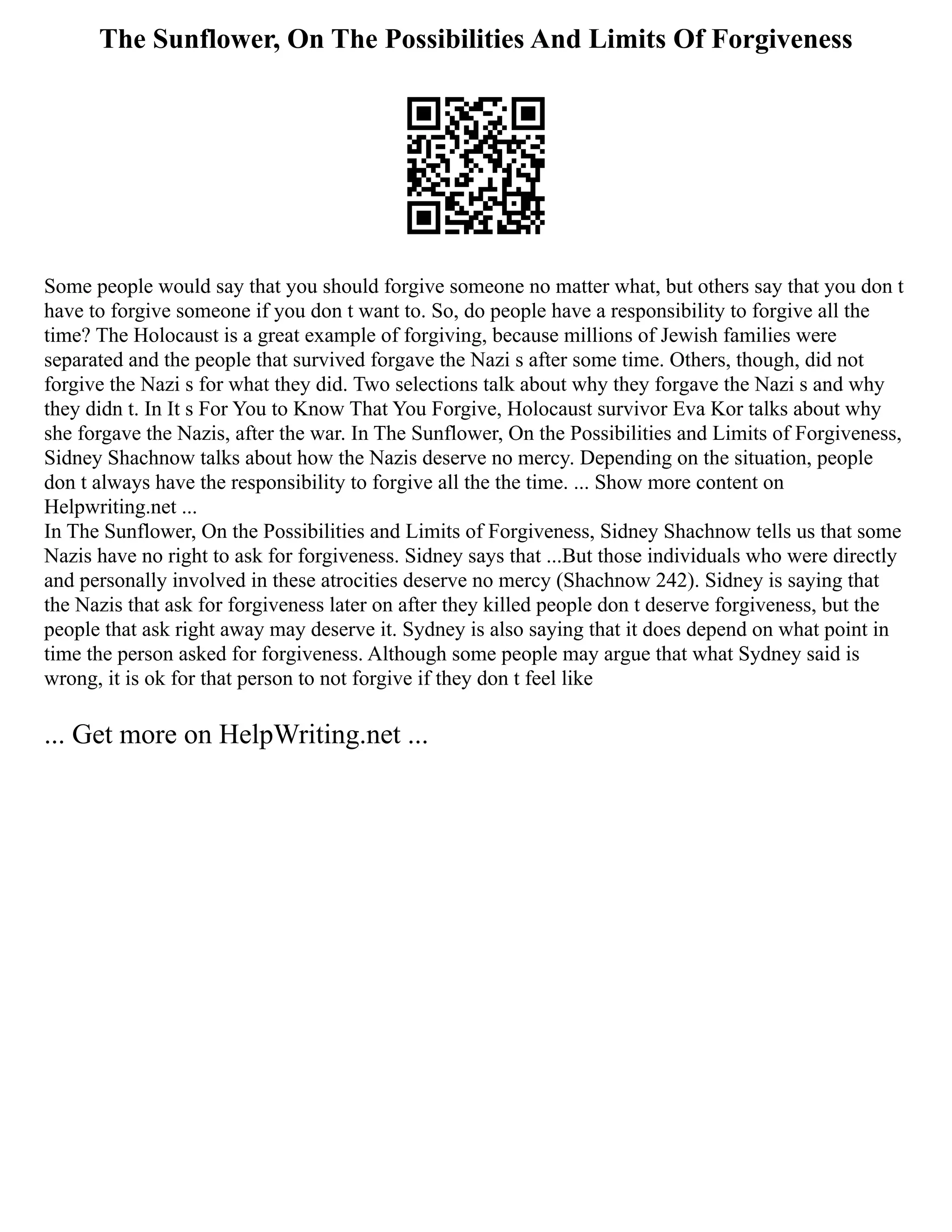 The Sunflower, On The Possibilities And Limits Of Forgiveness
Some people would say that you should forgive someone no matter what, but others say that you don t
have to forgive someone if you don t want to. So, do people have a responsibility to forgive all the
time? The Holocaust is a great example of forgiving, because millions of Jewish families were
separated and the people that survived forgave the Nazi s after some time. Others, though, did not
forgive the Nazi s for what they did. Two selections talk about why they forgave the Nazi s and why
they didn t. In It s For You to Know That You Forgive, Holocaust survivor Eva Kor talks about why
she forgave the Nazis, after the war. In The Sunflower, On the Possibilities and Limits of Forgiveness,
Sidney Shachnow talks about how the Nazis deserve no mercy. Depending on the situation, people
don t always have the responsibility to forgive all the the time. ... Show more content on
Helpwriting.net ...
In The Sunflower, On the Possibilities and Limits of Forgiveness, Sidney Shachnow tells us that some
Nazis have no right to ask for forgiveness. Sidney says that ...But those individuals who were directly
and personally involved in these atrocities deserve no mercy (Shachnow 242). Sidney is saying that
the Nazis that ask for forgiveness later on after they killed people don t deserve forgiveness, but the
people that ask right away may deserve it. Sydney is also saying that it does depend on what point in
time the person asked for forgiveness. Although some people may argue that what Sydney said is
wrong, it is ok for that person to not forgive if they don t feel like
... Get more on HelpWriting.net ...
 