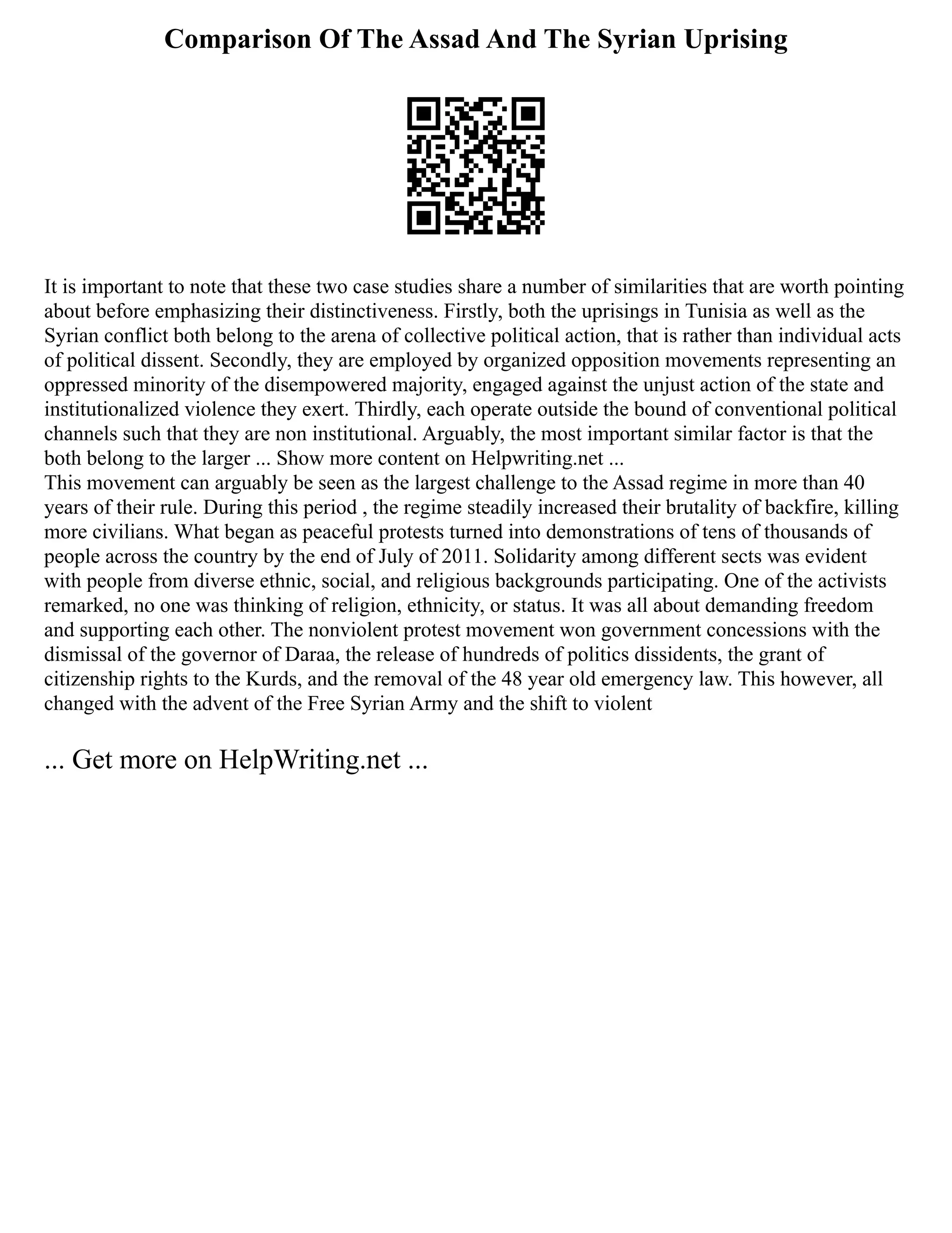 Comparison Of The Assad And The Syrian Uprising
It is important to note that these two case studies share a number of similarities that are worth pointing
about before emphasizing their distinctiveness. Firstly, both the uprisings in Tunisia as well as the
Syrian conflict both belong to the arena of collective political action, that is rather than individual acts
of political dissent. Secondly, they are employed by organized opposition movements representing an
oppressed minority of the disempowered majority, engaged against the unjust action of the state and
institutionalized violence they exert. Thirdly, each operate outside the bound of conventional political
channels such that they are non institutional. Arguably, the most important similar factor is that the
both belong to the larger ... Show more content on Helpwriting.net ...
This movement can arguably be seen as the largest challenge to the Assad regime in more than 40
years of their rule. During this period , the regime steadily increased their brutality of backfire, killing
more civilians. What began as peaceful protests turned into demonstrations of tens of thousands of
people across the country by the end of July of 2011. Solidarity among different sects was evident
with people from diverse ethnic, social, and religious backgrounds participating. One of the activists
remarked, no one was thinking of religion, ethnicity, or status. It was all about demanding freedom
and supporting each other. The nonviolent protest movement won government concessions with the
dismissal of the governor of Daraa, the release of hundreds of politics dissidents, the grant of
citizenship rights to the Kurds, and the removal of the 48 year old emergency law. This however, all
changed with the advent of the Free Syrian Army and the shift to violent
... Get more on HelpWriting.net ...
 