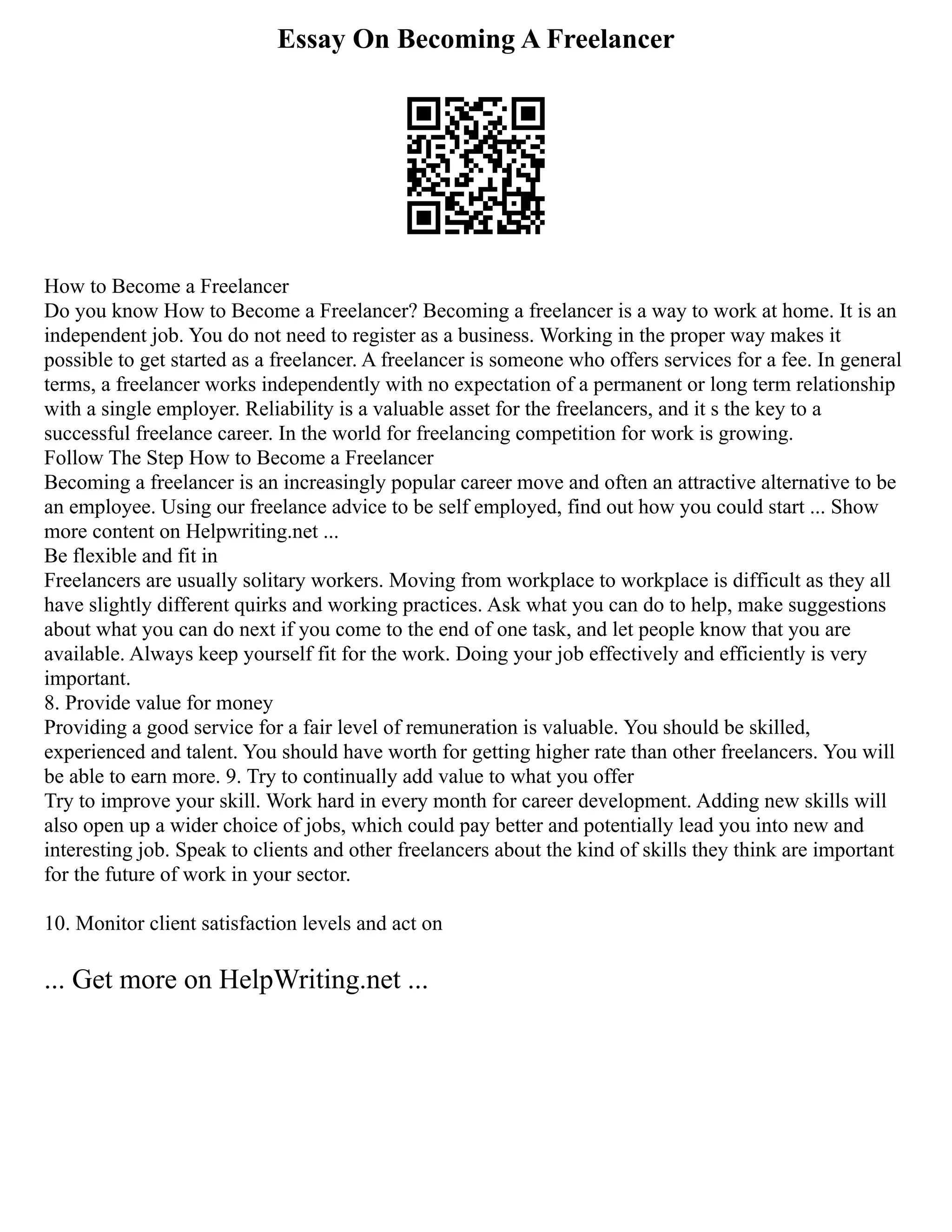 Essay On Becoming A Freelancer
How to Become a Freelancer
Do you know How to Become a Freelancer? Becoming a freelancer is a way to work at home. It is an
independent job. You do not need to register as a business. Working in the proper way makes it
possible to get started as a freelancer. A freelancer is someone who offers services for a fee. In general
terms, a freelancer works independently with no expectation of a permanent or long term relationship
with a single employer. Reliability is a valuable asset for the freelancers, and it s the key to a
successful freelance career. In the world for freelancing competition for work is growing.
Follow The Step How to Become a Freelancer
Becoming a freelancer is an increasingly popular career move and often an attractive alternative to be
an employee. Using our freelance advice to be self employed, find out how you could start ... Show
more content on Helpwriting.net ...
Be flexible and fit in
Freelancers are usually solitary workers. Moving from workplace to workplace is difficult as they all
have slightly different quirks and working practices. Ask what you can do to help, make suggestions
about what you can do next if you come to the end of one task, and let people know that you are
available. Always keep yourself fit for the work. Doing your job effectively and efficiently is very
important.
8. Provide value for money
Providing a good service for a fair level of remuneration is valuable. You should be skilled,
experienced and talent. You should have worth for getting higher rate than other freelancers. You will
be able to earn more. 9. Try to continually add value to what you offer
Try to improve your skill. Work hard in every month for career development. Adding new skills will
also open up a wider choice of jobs, which could pay better and potentially lead you into new and
interesting job. Speak to clients and other freelancers about the kind of skills they think are important
for the future of work in your sector.
10. Monitor client satisfaction levels and act on
... Get more on HelpWriting.net ...
 