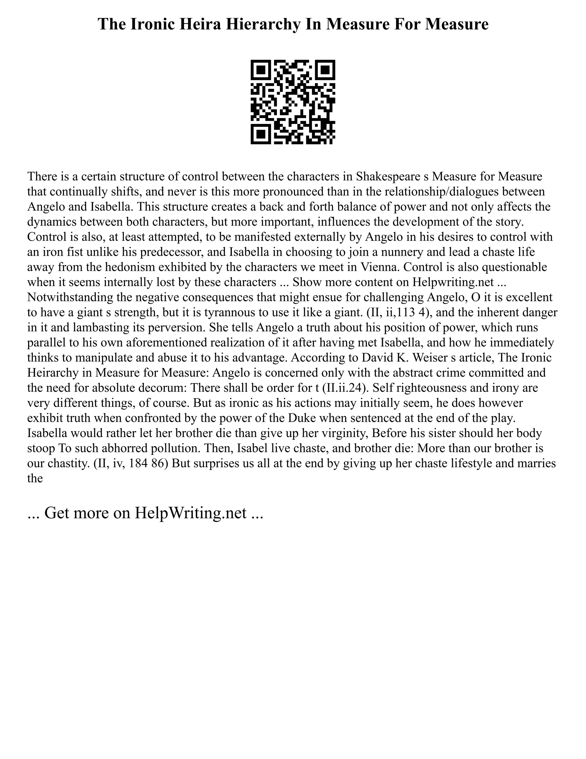 The Ironic Heira Hierarchy In Measure For Measure
There is a certain structure of control between the characters in Shakespeare s Measure for Measure
that continually shifts, and never is this more pronounced than in the relationship/dialogues between
Angelo and Isabella. This structure creates a back and forth balance of power and not only affects the
dynamics between both characters, but more important, influences the development of the story.
Control is also, at least attempted, to be manifested externally by Angelo in his desires to control with
an iron fist unlike his predecessor, and Isabella in choosing to join a nunnery and lead a chaste life
away from the hedonism exhibited by the characters we meet in Vienna. Control is also questionable
when it seems internally lost by these characters ... Show more content on Helpwriting.net ...
Notwithstanding the negative consequences that might ensue for challenging Angelo, O it is excellent
to have a giant s strength, but it is tyrannous to use it like a giant. (II, ii,113 4), and the inherent danger
in it and lambasting its perversion. She tells Angelo a truth about his position of power, which runs
parallel to his own aforementioned realization of it after having met Isabella, and how he immediately
thinks to manipulate and abuse it to his advantage. According to David K. Weiser s article, The Ironic
Heirarchy in Measure for Measure: Angelo is concerned only with the abstract crime committed and
the need for absolute decorum: There shall be order for t (II.ii.24). Self righteousness and irony are
very different things, of course. But as ironic as his actions may initially seem, he does however
exhibit truth when confronted by the power of the Duke when sentenced at the end of the play.
Isabella would rather let her brother die than give up her virginity, Before his sister should her body
stoop To such abhorred pollution. Then, Isabel live chaste, and brother die: More than our brother is
our chastity. (II, iv, 184 86) But surprises us all at the end by giving up her chaste lifestyle and marries
the
... Get more on HelpWriting.net ...
 