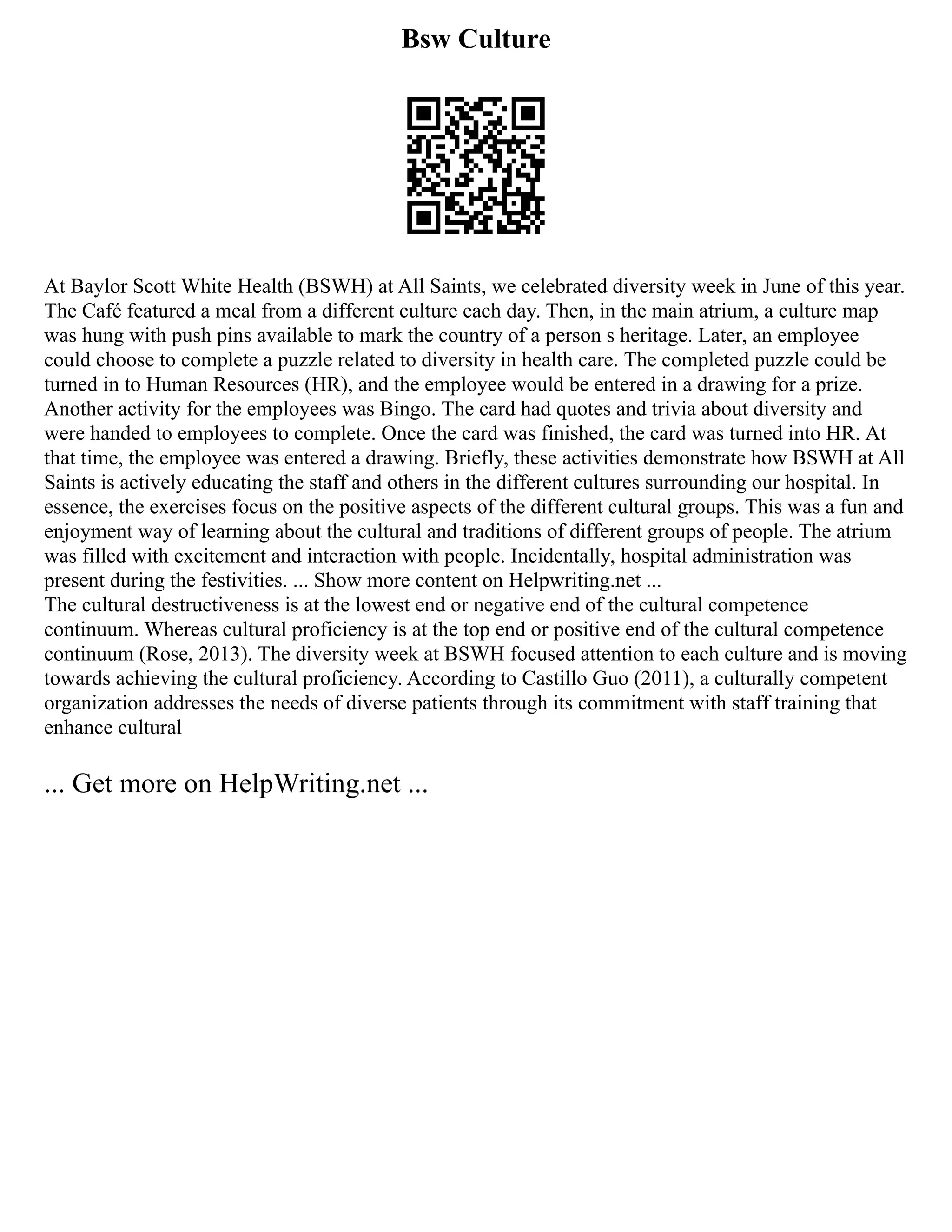 Bsw Culture
At Baylor Scott White Health (BSWH) at All Saints, we celebrated diversity week in June of this year.
The Café featured a meal from a different culture each day. Then, in the main atrium, a culture map
was hung with push pins available to mark the country of a person s heritage. Later, an employee
could choose to complete a puzzle related to diversity in health care. The completed puzzle could be
turned in to Human Resources (HR), and the employee would be entered in a drawing for a prize.
Another activity for the employees was Bingo. The card had quotes and trivia about diversity and
were handed to employees to complete. Once the card was finished, the card was turned into HR. At
that time, the employee was entered a drawing. Briefly, these activities demonstrate how BSWH at All
Saints is actively educating the staff and others in the different cultures surrounding our hospital. In
essence, the exercises focus on the positive aspects of the different cultural groups. This was a fun and
enjoyment way of learning about the cultural and traditions of different groups of people. The atrium
was filled with excitement and interaction with people. Incidentally, hospital administration was
present during the festivities. ... Show more content on Helpwriting.net ...
The cultural destructiveness is at the lowest end or negative end of the cultural competence
continuum. Whereas cultural proficiency is at the top end or positive end of the cultural competence
continuum (Rose, 2013). The diversity week at BSWH focused attention to each culture and is moving
towards achieving the cultural proficiency. According to Castillo Guo (2011), a culturally competent
organization addresses the needs of diverse patients through its commitment with staff training that
enhance cultural
... Get more on HelpWriting.net ...
 