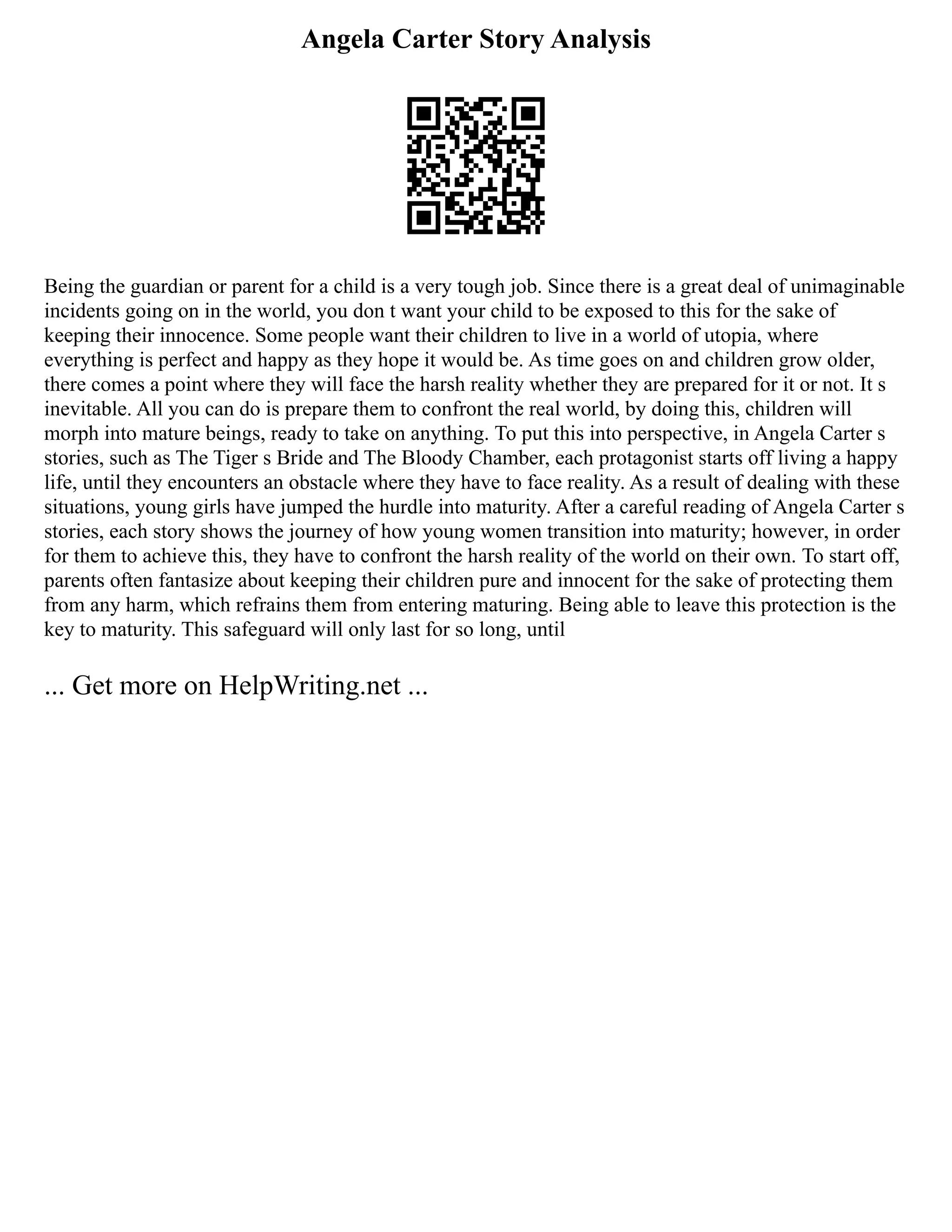 Angela Carter Story Analysis
Being the guardian or parent for a child is a very tough job. Since there is a great deal of unimaginable
incidents going on in the world, you don t want your child to be exposed to this for the sake of
keeping their innocence. Some people want their children to live in a world of utopia, where
everything is perfect and happy as they hope it would be. As time goes on and children grow older,
there comes a point where they will face the harsh reality whether they are prepared for it or not. It s
inevitable. All you can do is prepare them to confront the real world, by doing this, children will
morph into mature beings, ready to take on anything. To put this into perspective, in Angela Carter s
stories, such as The Tiger s Bride and The Bloody Chamber, each protagonist starts off living a happy
life, until they encounters an obstacle where they have to face reality. As a result of dealing with these
situations, young girls have jumped the hurdle into maturity. After a careful reading of Angela Carter s
stories, each story shows the journey of how young women transition into maturity; however, in order
for them to achieve this, they have to confront the harsh reality of the world on their own. To start off,
parents often fantasize about keeping their children pure and innocent for the sake of protecting them
from any harm, which refrains them from entering maturing. Being able to leave this protection is the
key to maturity. This safeguard will only last for so long, until
... Get more on HelpWriting.net ...
 