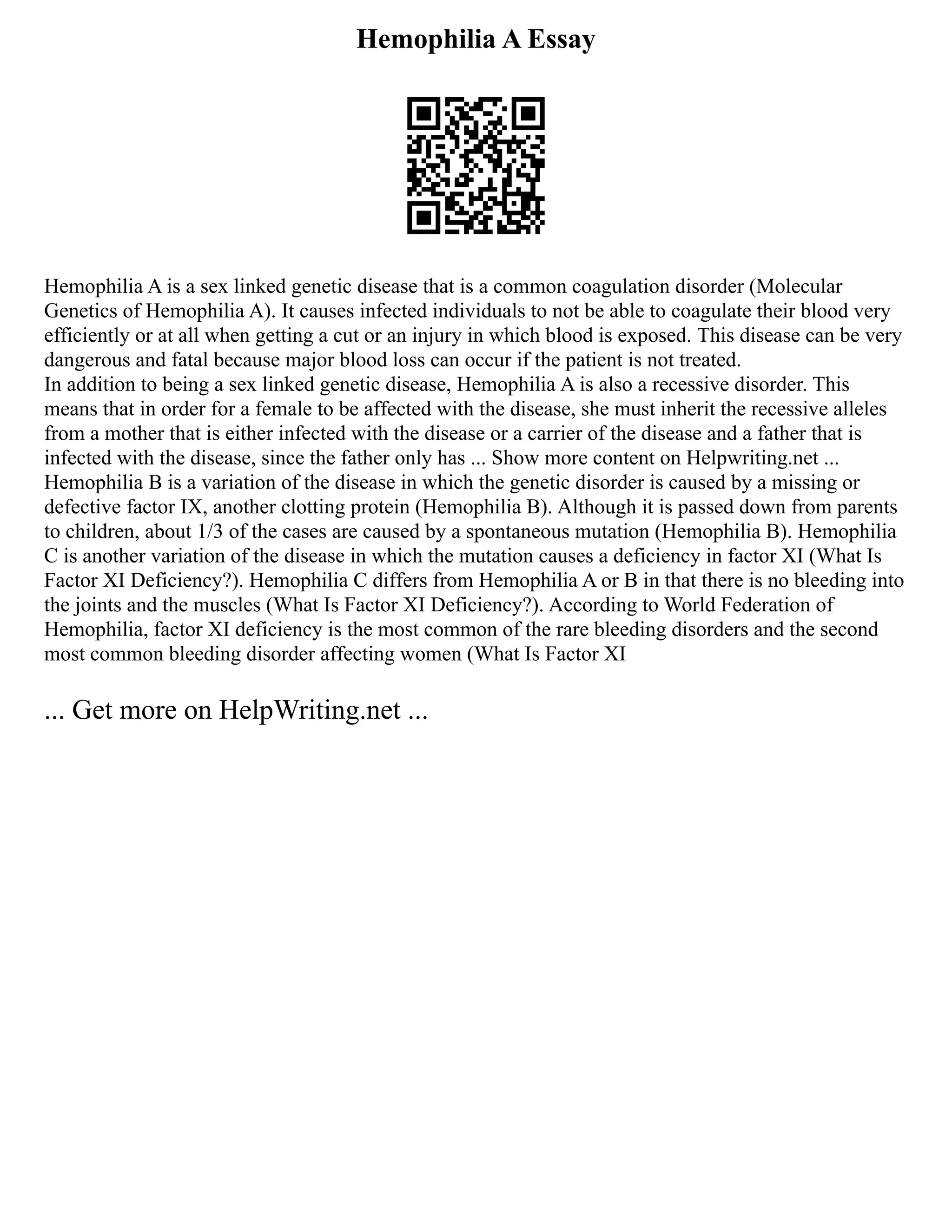 Hemophilia A Essay
Hemophilia A is a sex linked genetic disease that is a common coagulation disorder (Molecular
Genetics of Hemophilia A). It causes infected individuals to not be able to coagulate their blood very
efficiently or at all when getting a cut or an injury in which blood is exposed. This disease can be very
dangerous and fatal because major blood loss can occur if the patient is not treated.
In addition to being a sex linked genetic disease, Hemophilia A is also a recessive disorder. This
means that in order for a female to be affected with the disease, she must inherit the recessive alleles
from a mother that is either infected with the disease or a carrier of the disease and a father that is
infected with the disease, since the father only has ... Show more content on Helpwriting.net ...
Hemophilia B is a variation of the disease in which the genetic disorder is caused by a missing or
defective factor IX, another clotting protein (Hemophilia B). Although it is passed down from parents
to children, about 1/3 of the cases are caused by a spontaneous mutation (Hemophilia B). Hemophilia
C is another variation of the disease in which the mutation causes a deficiency in factor XI (What Is
Factor XI Deficiency?). Hemophilia C differs from Hemophilia A or B in that there is no bleeding into
the joints and the muscles (What Is Factor XI Deficiency?). According to World Federation of
Hemophilia, factor XI deficiency is the most common of the rare bleeding disorders and the second
most common bleeding disorder affecting women (What Is Factor XI
... Get more on HelpWriting.net ...
 