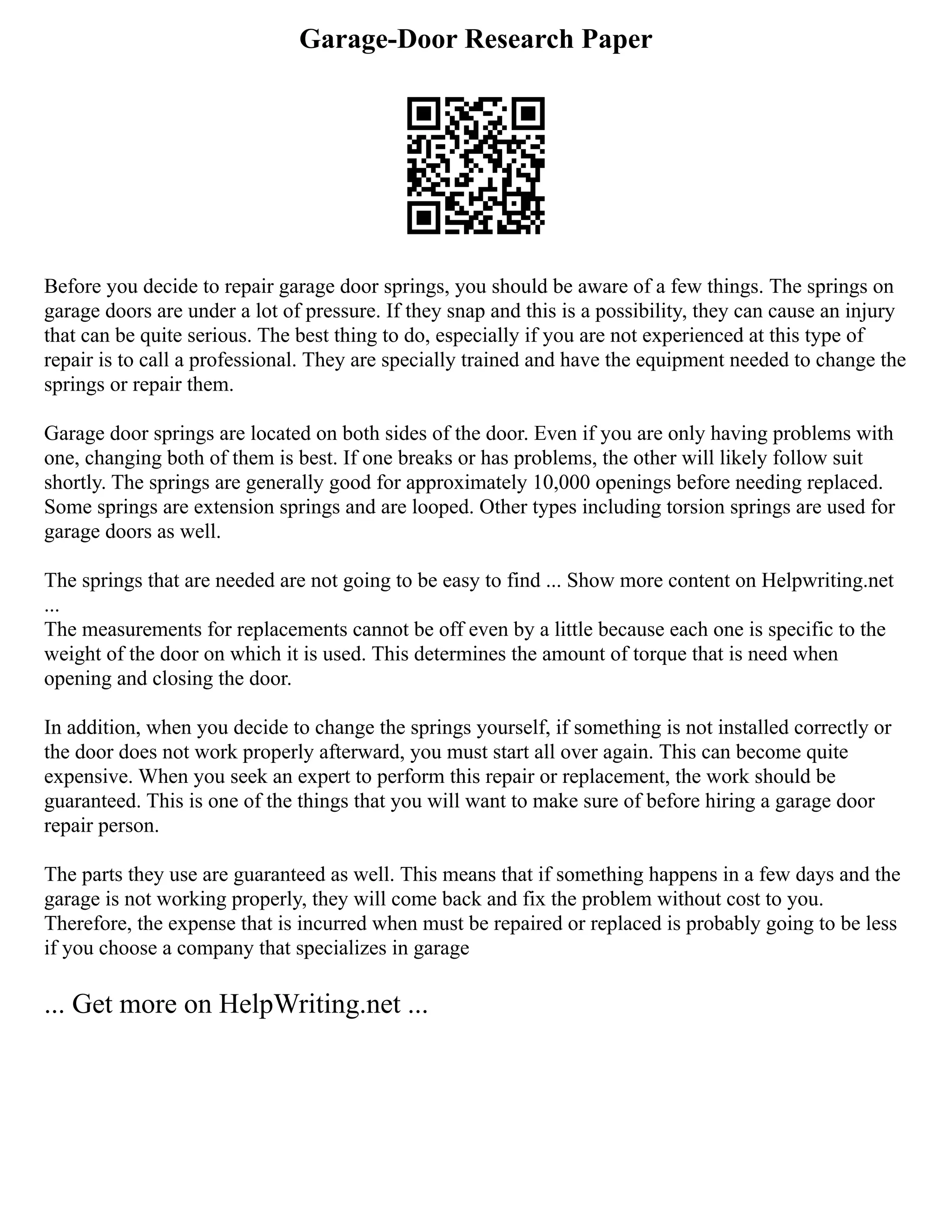 Garage-Door Research Paper
Before you decide to repair garage door springs, you should be aware of a few things. The springs on
garage doors are under a lot of pressure. If they snap and this is a possibility, they can cause an injury
that can be quite serious. The best thing to do, especially if you are not experienced at this type of
repair is to call a professional. They are specially trained and have the equipment needed to change the
springs or repair them.
Garage door springs are located on both sides of the door. Even if you are only having problems with
one, changing both of them is best. If one breaks or has problems, the other will likely follow suit
shortly. The springs are generally good for approximately 10,000 openings before needing replaced.
Some springs are extension springs and are looped. Other types including torsion springs are used for
garage doors as well.
The springs that are needed are not going to be easy to find ... Show more content on Helpwriting.net
...
The measurements for replacements cannot be off even by a little because each one is specific to the
weight of the door on which it is used. This determines the amount of torque that is need when
opening and closing the door.
In addition, when you decide to change the springs yourself, if something is not installed correctly or
the door does not work properly afterward, you must start all over again. This can become quite
expensive. When you seek an expert to perform this repair or replacement, the work should be
guaranteed. This is one of the things that you will want to make sure of before hiring a garage door
repair person.
The parts they use are guaranteed as well. This means that if something happens in a few days and the
garage is not working properly, they will come back and fix the problem without cost to you.
Therefore, the expense that is incurred when must be repaired or replaced is probably going to be less
if you choose a company that specializes in garage
... Get more on HelpWriting.net ...
 
