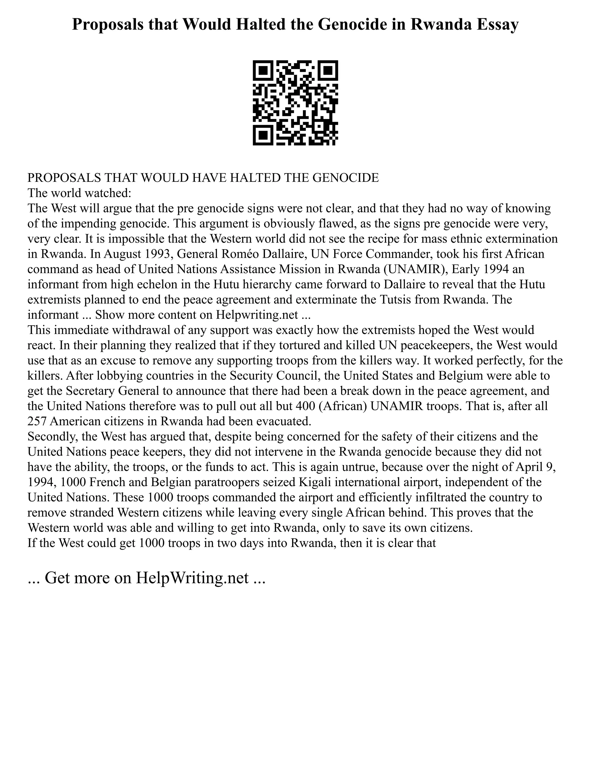 Proposals that Would Halted the Genocide in Rwanda Essay
PROPOSALS THAT WOULD HAVE HALTED THE GENOCIDE
The world watched:
The West will argue that the pre genocide signs were not clear, and that they had no way of knowing
of the impending genocide. This argument is obviously flawed, as the signs pre genocide were very,
very clear. It is impossible that the Western world did not see the recipe for mass ethnic extermination
in Rwanda. In August 1993, General Roméo Dallaire, UN Force Commander, took his first African
command as head of United Nations Assistance Mission in Rwanda (UNAMIR), Early 1994 an
informant from high echelon in the Hutu hierarchy came forward to Dallaire to reveal that the Hutu
extremists planned to end the peace agreement and exterminate the Tutsis from Rwanda. The
informant ... Show more content on Helpwriting.net ...
This immediate withdrawal of any support was exactly how the extremists hoped the West would
react. In their planning they realized that if they tortured and killed UN peacekeepers, the West would
use that as an excuse to remove any supporting troops from the killers way. It worked perfectly, for the
killers. After lobbying countries in the Security Council, the United States and Belgium were able to
get the Secretary General to announce that there had been a break down in the peace agreement, and
the United Nations therefore was to pull out all but 400 (African) UNAMIR troops. That is, after all
257 American citizens in Rwanda had been evacuated.
Secondly, the West has argued that, despite being concerned for the safety of their citizens and the
United Nations peace keepers, they did not intervene in the Rwanda genocide because they did not
have the ability, the troops, or the funds to act. This is again untrue, because over the night of April 9,
1994, 1000 French and Belgian paratroopers seized Kigali international airport, independent of the
United Nations. These 1000 troops commanded the airport and efficiently infiltrated the country to
remove stranded Western citizens while leaving every single African behind. This proves that the
Western world was able and willing to get into Rwanda, only to save its own citizens.
If the West could get 1000 troops in two days into Rwanda, then it is clear that
... Get more on HelpWriting.net ...
 