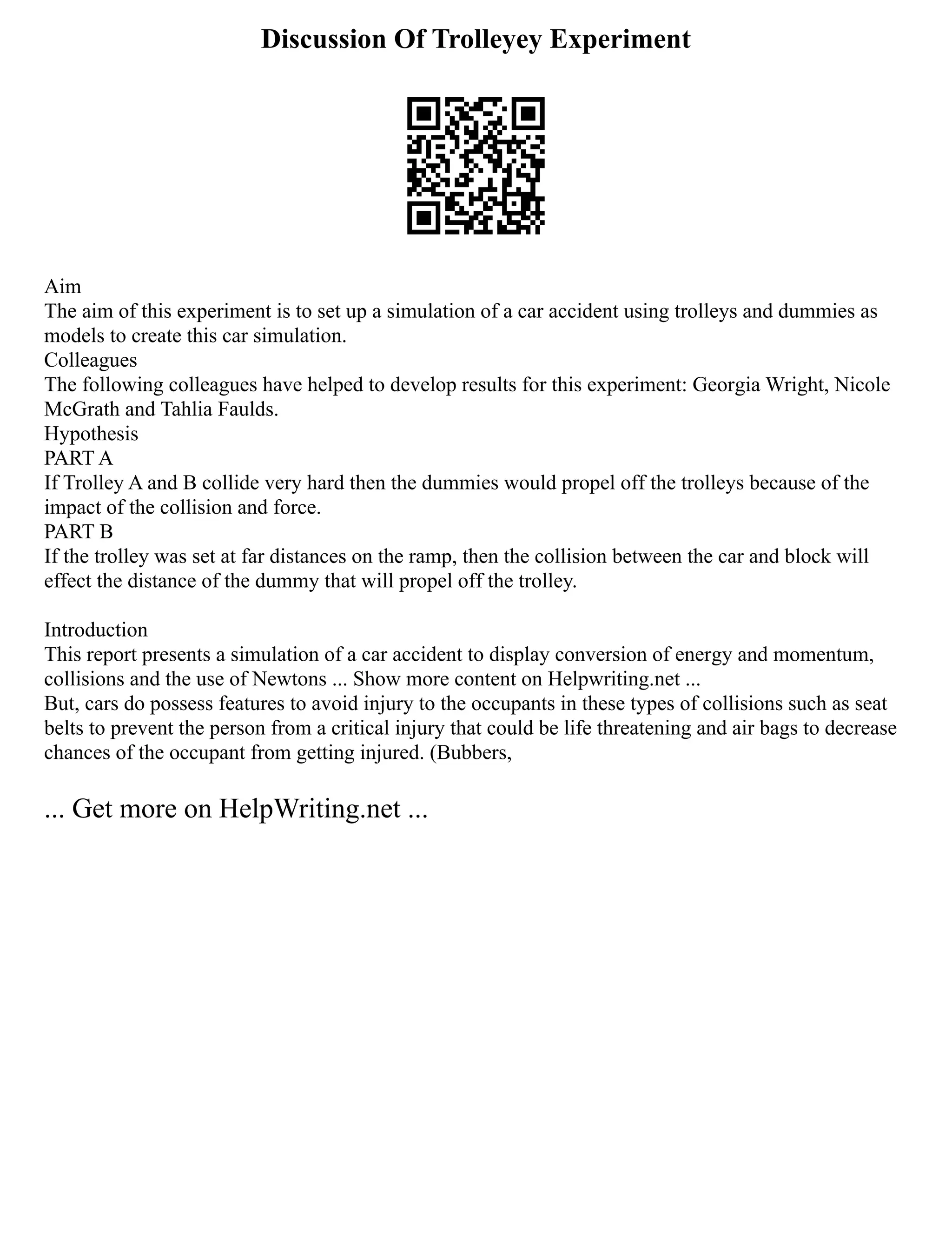 Discussion Of Trolleyey Experiment
Aim
The aim of this experiment is to set up a simulation of a car accident using trolleys and dummies as
models to create this car simulation.
Colleagues
The following colleagues have helped to develop results for this experiment: Georgia Wright, Nicole
McGrath and Tahlia Faulds.
Hypothesis
PART A
If Trolley A and B collide very hard then the dummies would propel off the trolleys because of the
impact of the collision and force.
PART B
If the trolley was set at far distances on the ramp, then the collision between the car and block will
effect the distance of the dummy that will propel off the trolley.
Introduction
This report presents a simulation of a car accident to display conversion of energy and momentum,
collisions and the use of Newtons ... Show more content on Helpwriting.net ...
But, cars do possess features to avoid injury to the occupants in these types of collisions such as seat
belts to prevent the person from a critical injury that could be life threatening and air bags to decrease
chances of the occupant from getting injured. (Bubbers,
... Get more on HelpWriting.net ...
 