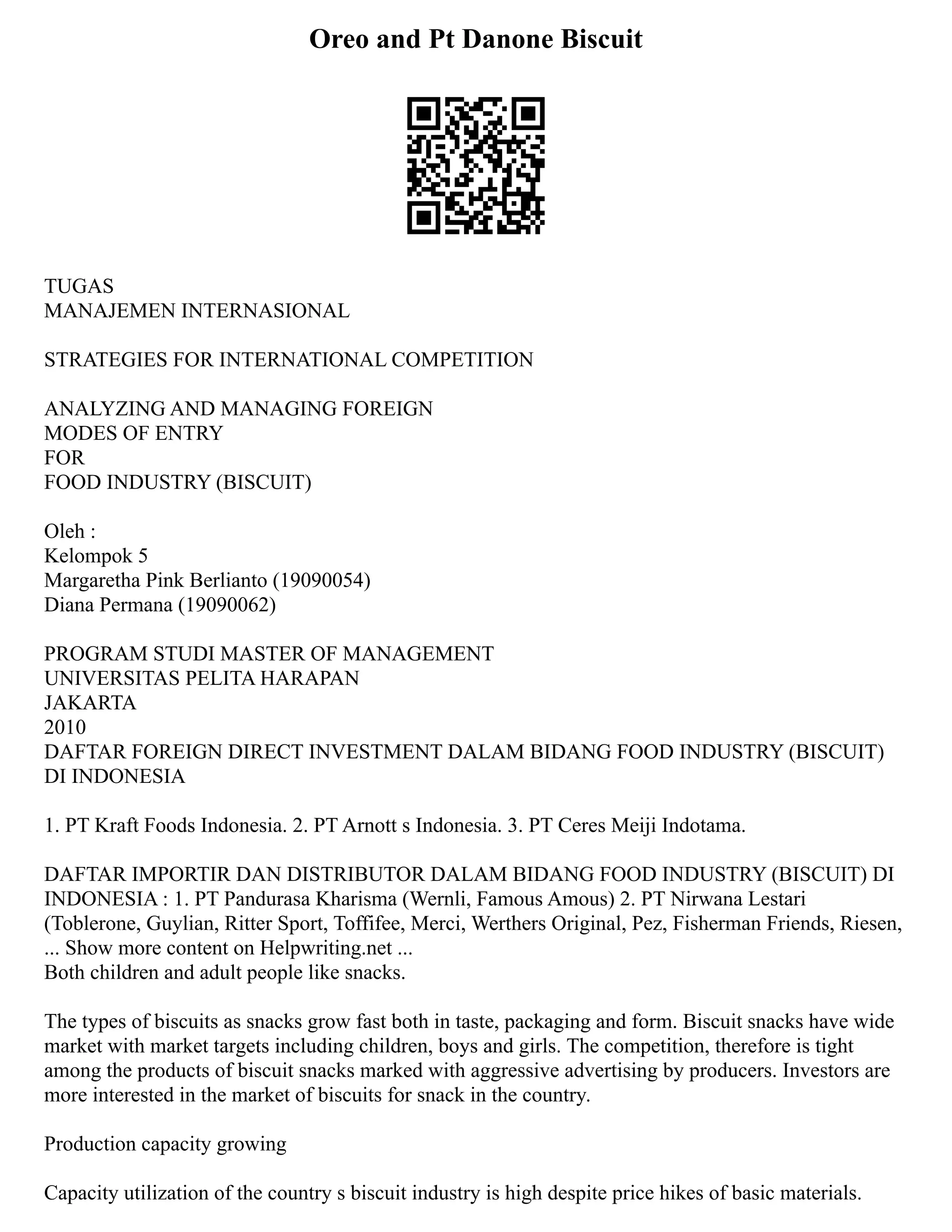 Oreo and Pt Danone Biscuit
TUGAS
MANAJEMEN INTERNASIONAL
STRATEGIES FOR INTERNATIONAL COMPETITION
ANALYZING AND MANAGING FOREIGN
MODES OF ENTRY
FOR
FOOD INDUSTRY (BISCUIT)
Oleh :
Kelompok 5
Margaretha Pink Berlianto (19090054)
Diana Permana (19090062)
PROGRAM STUDI MASTER OF MANAGEMENT
UNIVERSITAS PELITA HARAPAN
JAKARTA
2010
DAFTAR FOREIGN DIRECT INVESTMENT DALAM BIDANG FOOD INDUSTRY (BISCUIT)
DI INDONESIA
1. PT Kraft Foods Indonesia. 2. PT Arnott s Indonesia. 3. PT Ceres Meiji Indotama.
DAFTAR IMPORTIR DAN DISTRIBUTOR DALAM BIDANG FOOD INDUSTRY (BISCUIT) DI
INDONESIA : 1. PT Pandurasa Kharisma (Wernli, Famous Amous) 2. PT Nirwana Lestari
(Toblerone, Guylian, Ritter Sport, Toffifee, Merci, Werthers Original, Pez, Fisherman Friends, Riesen,
... Show more content on Helpwriting.net ...
Both children and adult people like snacks.
The types of biscuits as snacks grow fast both in taste, packaging and form. Biscuit snacks have wide
market with market targets including children, boys and girls. The competition, therefore is tight
among the products of biscuit snacks marked with aggressive advertising by producers. Investors are
more interested in the market of biscuits for snack in the country.
Production capacity growing
Capacity utilization of the country s biscuit industry is high despite price hikes of basic materials.
 