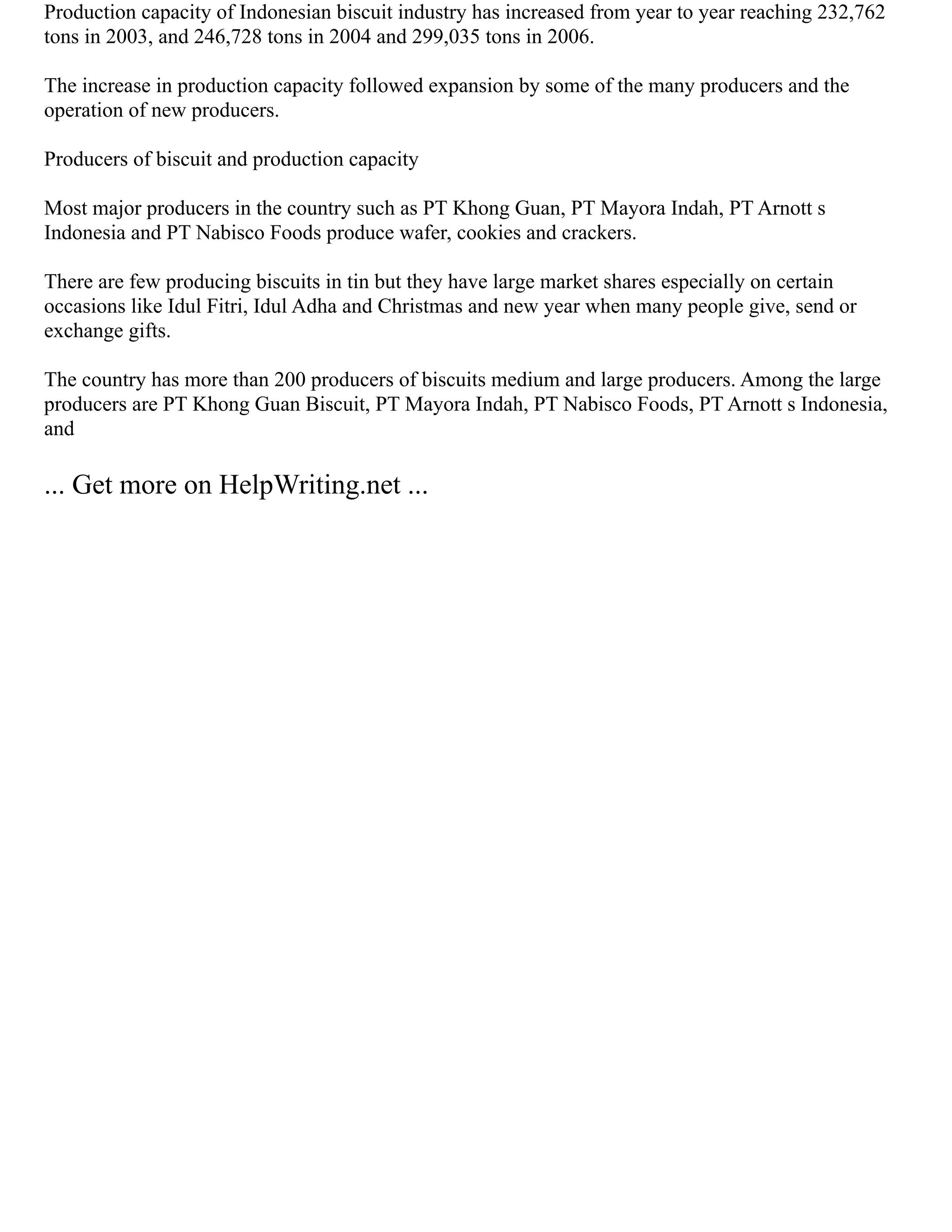 Production capacity of Indonesian biscuit industry has increased from year to year reaching 232,762
tons in 2003, and 246,728 tons in 2004 and 299,035 tons in 2006.
The increase in production capacity followed expansion by some of the many producers and the
operation of new producers.
Producers of biscuit and production capacity
Most major producers in the country such as PT Khong Guan, PT Mayora Indah, PT Arnott s
Indonesia and PT Nabisco Foods produce wafer, cookies and crackers.
There are few producing biscuits in tin but they have large market shares especially on certain
occasions like Idul Fitri, Idul Adha and Christmas and new year when many people give, send or
exchange gifts.
The country has more than 200 producers of biscuits medium and large producers. Among the large
producers are PT Khong Guan Biscuit, PT Mayora Indah, PT Nabisco Foods, PT Arnott s Indonesia,
and
... Get more on HelpWriting.net ...
 