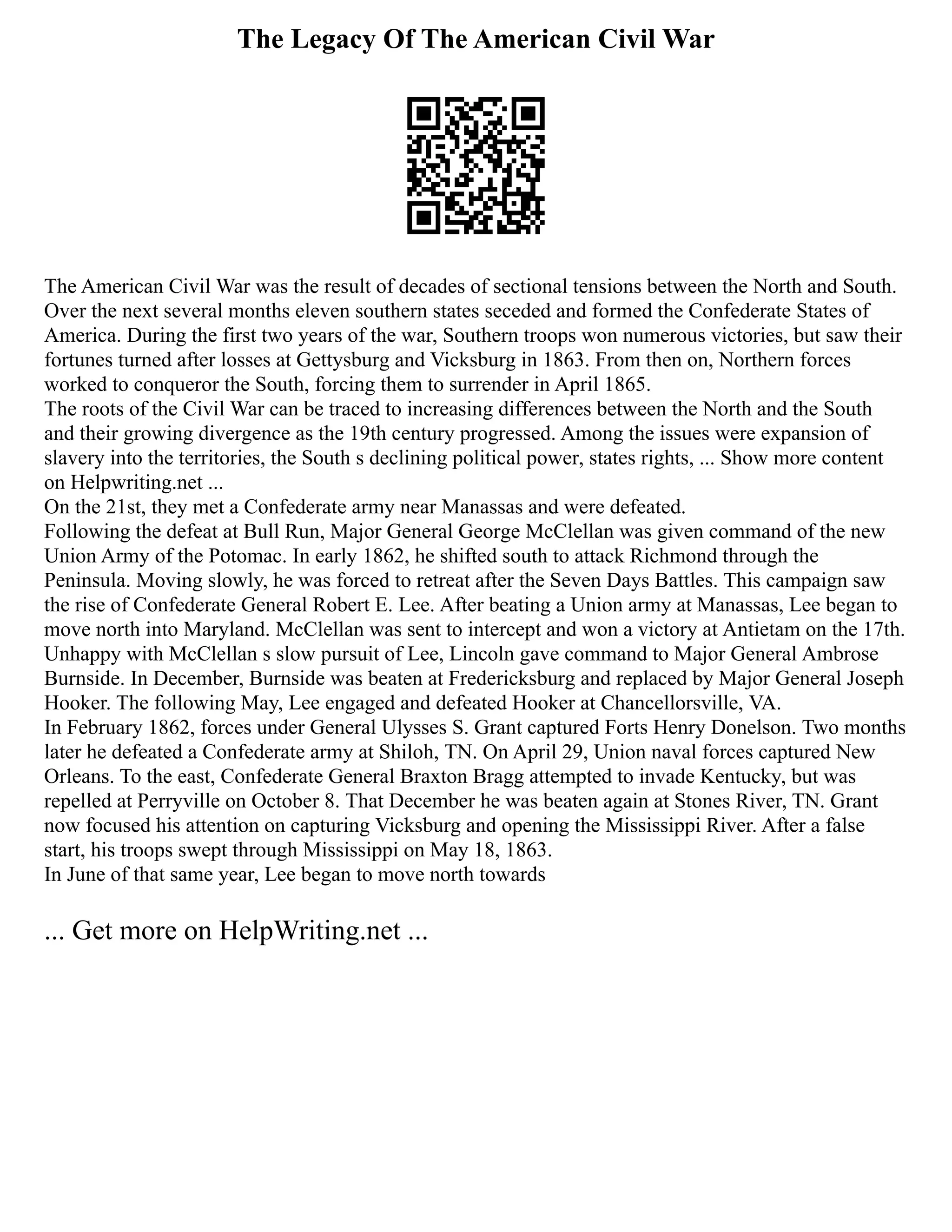 The Legacy Of The American Civil War
The American Civil War was the result of decades of sectional tensions between the North and South.
Over the next several months eleven southern states seceded and formed the Confederate States of
America. During the first two years of the war, Southern troops won numerous victories, but saw their
fortunes turned after losses at Gettysburg and Vicksburg in 1863. From then on, Northern forces
worked to conqueror the South, forcing them to surrender in April 1865.
The roots of the Civil War can be traced to increasing differences between the North and the South
and their growing divergence as the 19th century progressed. Among the issues were expansion of
slavery into the territories, the South s declining political power, states rights, ... Show more content
on Helpwriting.net ...
On the 21st, they met a Confederate army near Manassas and were defeated.
Following the defeat at Bull Run, Major General George McClellan was given command of the new
Union Army of the Potomac. In early 1862, he shifted south to attack Richmond through the
Peninsula. Moving slowly, he was forced to retreat after the Seven Days Battles. This campaign saw
the rise of Confederate General Robert E. Lee. After beating a Union army at Manassas, Lee began to
move north into Maryland. McClellan was sent to intercept and won a victory at Antietam on the 17th.
Unhappy with McClellan s slow pursuit of Lee, Lincoln gave command to Major General Ambrose
Burnside. In December, Burnside was beaten at Fredericksburg and replaced by Major General Joseph
Hooker. The following May, Lee engaged and defeated Hooker at Chancellorsville, VA.
In February 1862, forces under General Ulysses S. Grant captured Forts Henry Donelson. Two months
later he defeated a Confederate army at Shiloh, TN. On April 29, Union naval forces captured New
Orleans. To the east, Confederate General Braxton Bragg attempted to invade Kentucky, but was
repelled at Perryville on October 8. That December he was beaten again at Stones River, TN. Grant
now focused his attention on capturing Vicksburg and opening the Mississippi River. After a false
start, his troops swept through Mississippi on May 18, 1863.
In June of that same year, Lee began to move north towards
... Get more on HelpWriting.net ...
 