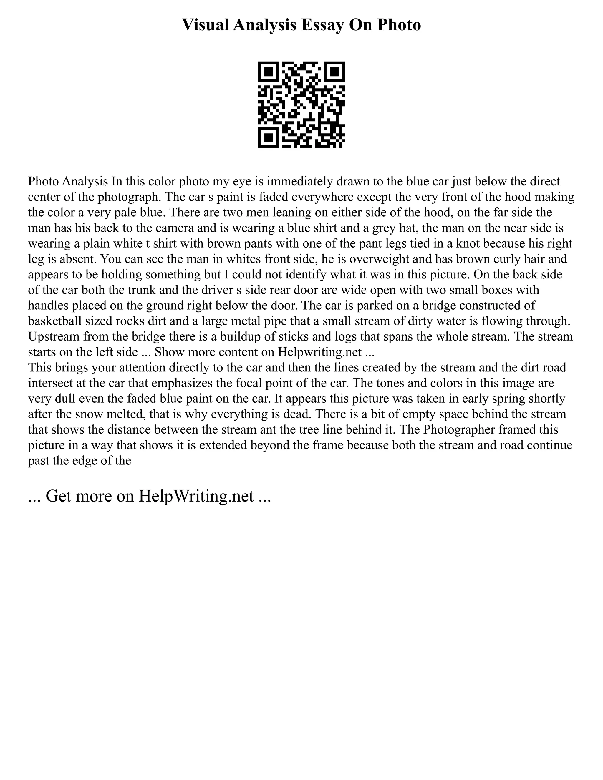 Visual Analysis Essay On Photo
Photo Analysis In this color photo my eye is immediately drawn to the blue car just below the direct
center of the photograph. The car s paint is faded everywhere except the very front of the hood making
the color a very pale blue. There are two men leaning on either side of the hood, on the far side the
man has his back to the camera and is wearing a blue shirt and a grey hat, the man on the near side is
wearing a plain white t shirt with brown pants with one of the pant legs tied in a knot because his right
leg is absent. You can see the man in whites front side, he is overweight and has brown curly hair and
appears to be holding something but I could not identify what it was in this picture. On the back side
of the car both the trunk and the driver s side rear door are wide open with two small boxes with
handles placed on the ground right below the door. The car is parked on a bridge constructed of
basketball sized rocks dirt and a large metal pipe that a small stream of dirty water is flowing through.
Upstream from the bridge there is a buildup of sticks and logs that spans the whole stream. The stream
starts on the left side ... Show more content on Helpwriting.net ...
This brings your attention directly to the car and then the lines created by the stream and the dirt road
intersect at the car that emphasizes the focal point of the car. The tones and colors in this image are
very dull even the faded blue paint on the car. It appears this picture was taken in early spring shortly
after the snow melted, that is why everything is dead. There is a bit of empty space behind the stream
that shows the distance between the stream ant the tree line behind it. The Photographer framed this
picture in a way that shows it is extended beyond the frame because both the stream and road continue
past the edge of the
... Get more on HelpWriting.net ...
 