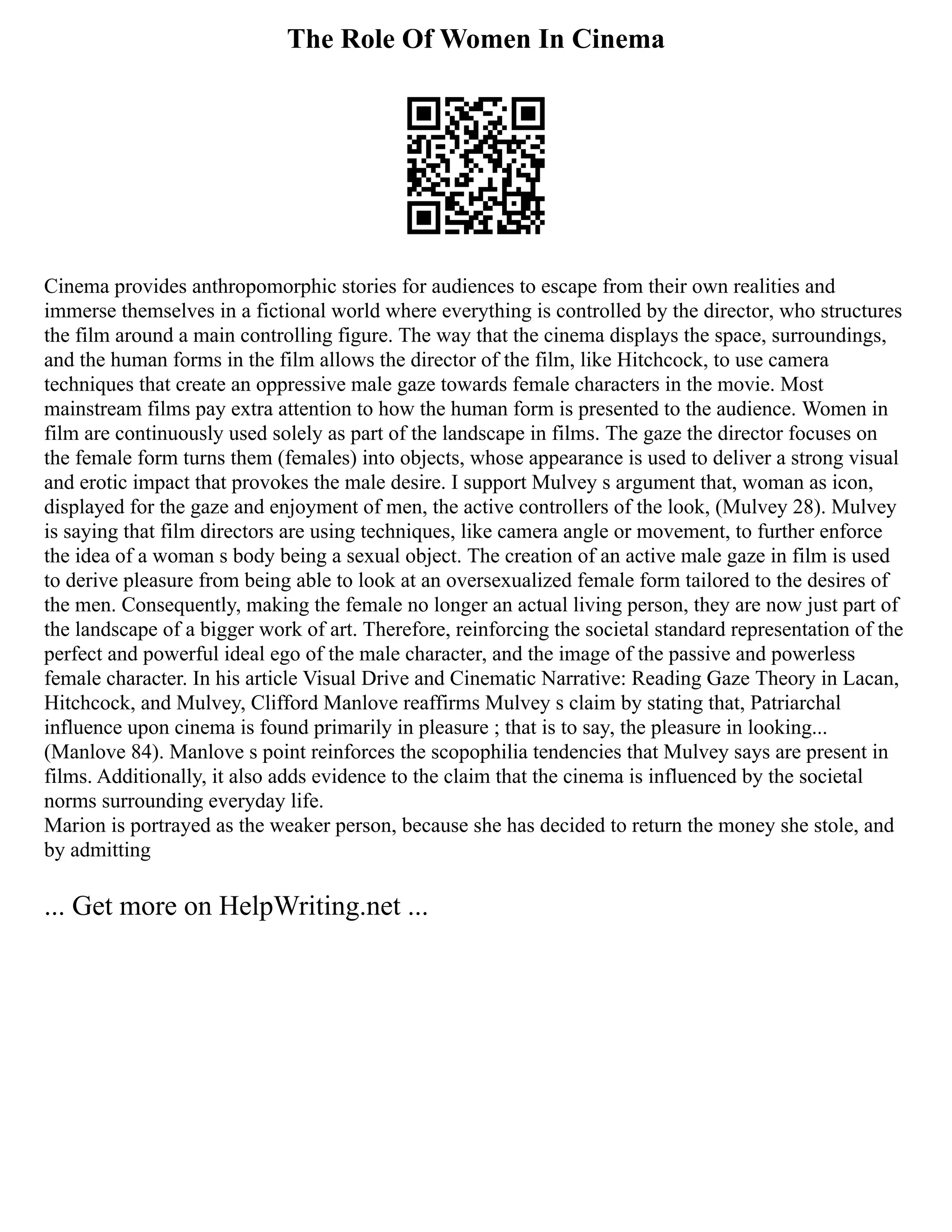 The Role Of Women In Cinema
Cinema provides anthropomorphic stories for audiences to escape from their own realities and
immerse themselves in a fictional world where everything is controlled by the director, who structures
the film around a main controlling figure. The way that the cinema displays the space, surroundings,
and the human forms in the film allows the director of the film, like Hitchcock, to use camera
techniques that create an oppressive male gaze towards female characters in the movie. Most
mainstream films pay extra attention to how the human form is presented to the audience. Women in
film are continuously used solely as part of the landscape in films. The gaze the director focuses on
the female form turns them (females) into objects, whose appearance is used to deliver a strong visual
and erotic impact that provokes the male desire. I support Mulvey s argument that, woman as icon,
displayed for the gaze and enjoyment of men, the active controllers of the look, (Mulvey 28). Mulvey
is saying that film directors are using techniques, like camera angle or movement, to further enforce
the idea of a woman s body being a sexual object. The creation of an active male gaze in film is used
to derive pleasure from being able to look at an oversexualized female form tailored to the desires of
the men. Consequently, making the female no longer an actual living person, they are now just part of
the landscape of a bigger work of art. Therefore, reinforcing the societal standard representation of the
perfect and powerful ideal ego of the male character, and the image of the passive and powerless
female character. In his article Visual Drive and Cinematic Narrative: Reading Gaze Theory in Lacan,
Hitchcock, and Mulvey, Clifford Manlove reaffirms Mulvey s claim by stating that, Patriarchal
influence upon cinema is found primarily in pleasure ; that is to say, the pleasure in looking...
(Manlove 84). Manlove s point reinforces the scopophilia tendencies that Mulvey says are present in
films. Additionally, it also adds evidence to the claim that the cinema is influenced by the societal
norms surrounding everyday life.
Marion is portrayed as the weaker person, because she has decided to return the money she stole, and
by admitting
... Get more on HelpWriting.net ...
 