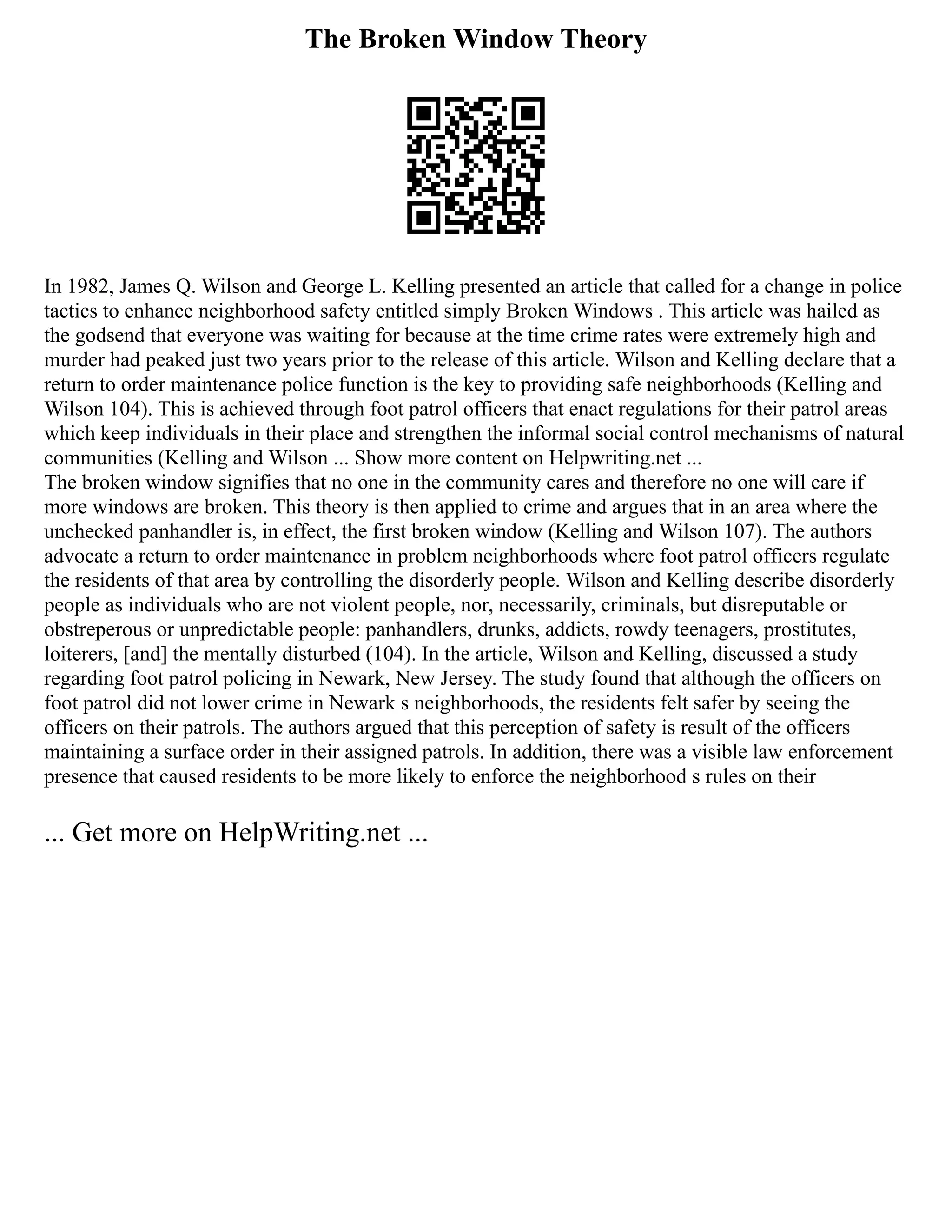 The Broken Window Theory
In 1982, James Q. Wilson and George L. Kelling presented an article that called for a change in police
tactics to enhance neighborhood safety entitled simply Broken Windows . This article was hailed as
the godsend that everyone was waiting for because at the time crime rates were extremely high and
murder had peaked just two years prior to the release of this article. Wilson and Kelling declare that a
return to order maintenance police function is the key to providing safe neighborhoods (Kelling and
Wilson 104). This is achieved through foot patrol officers that enact regulations for their patrol areas
which keep individuals in their place and strengthen the informal social control mechanisms of natural
communities (Kelling and Wilson ... Show more content on Helpwriting.net ...
The broken window signifies that no one in the community cares and therefore no one will care if
more windows are broken. This theory is then applied to crime and argues that in an area where the
unchecked panhandler is, in effect, the first broken window (Kelling and Wilson 107). The authors
advocate a return to order maintenance in problem neighborhoods where foot patrol officers regulate
the residents of that area by controlling the disorderly people. Wilson and Kelling describe disorderly
people as individuals who are not violent people, nor, necessarily, criminals, but disreputable or
obstreperous or unpredictable people: panhandlers, drunks, addicts, rowdy teenagers, prostitutes,
loiterers, [and] the mentally disturbed (104). In the article, Wilson and Kelling, discussed a study
regarding foot patrol policing in Newark, New Jersey. The study found that although the officers on
foot patrol did not lower crime in Newark s neighborhoods, the residents felt safer by seeing the
officers on their patrols. The authors argued that this perception of safety is result of the officers
maintaining a surface order in their assigned patrols. In addition, there was a visible law enforcement
presence that caused residents to be more likely to enforce the neighborhood s rules on their
... Get more on HelpWriting.net ...
 
