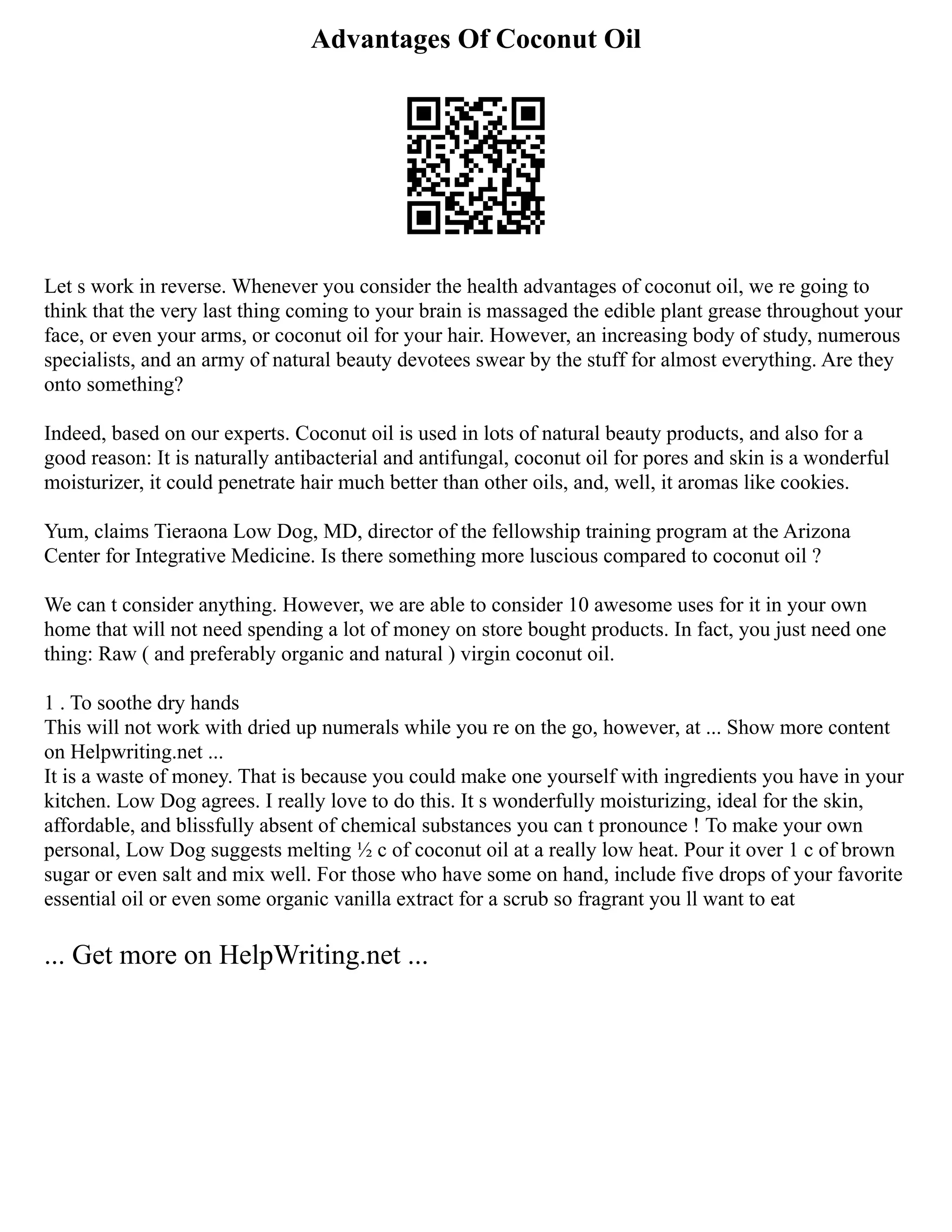 Advantages Of Coconut Oil
Let s work in reverse. Whenever you consider the health advantages of coconut oil, we re going to
think that the very last thing coming to your brain is massaged the edible plant grease throughout your
face, or even your arms, or coconut oil for your hair. However, an increasing body of study, numerous
specialists, and an army of natural beauty devotees swear by the stuff for almost everything. Are they
onto something?
Indeed, based on our experts. Coconut oil is used in lots of natural beauty products, and also for a
good reason: It is naturally antibacterial and antifungal, coconut oil for pores and skin is a wonderful
moisturizer, it could penetrate hair much better than other oils, and, well, it aromas like cookies.
Yum, claims Tieraona Low Dog, MD, director of the fellowship training program at the Arizona
Center for Integrative Medicine. Is there something more luscious compared to coconut oil ?
We can t consider anything. However, we are able to consider 10 awesome uses for it in your own
home that will not need spending a lot of money on store bought products. In fact, you just need one
thing: Raw ( and preferably organic and natural ) virgin coconut oil.
1 . To soothe dry hands
This will not work with dried up numerals while you re on the go, however, at ... Show more content
on Helpwriting.net ...
It is a waste of money. That is because you could make one yourself with ingredients you have in your
kitchen. Low Dog agrees. I really love to do this. It s wonderfully moisturizing, ideal for the skin,
affordable, and blissfully absent of chemical substances you can t pronounce ! To make your own
personal, Low Dog suggests melting ½ c of coconut oil at a really low heat. Pour it over 1 c of brown
sugar or even salt and mix well. For those who have some on hand, include five drops of your favorite
essential oil or even some organic vanilla extract for a scrub so fragrant you ll want to eat
... Get more on HelpWriting.net ...
 