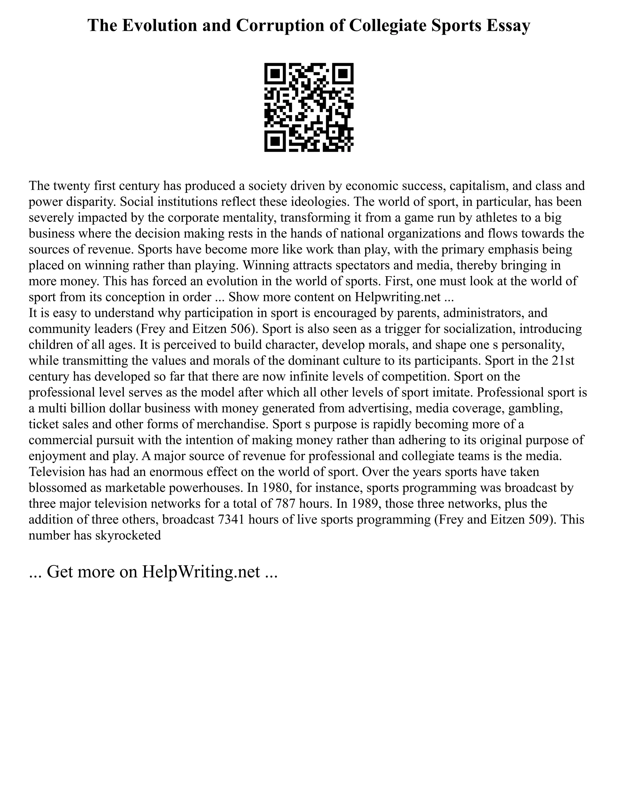 The Evolution and Corruption of Collegiate Sports Essay
The twenty first century has produced a society driven by economic success, capitalism, and class and
power disparity. Social institutions reflect these ideologies. The world of sport, in particular, has been
severely impacted by the corporate mentality, transforming it from a game run by athletes to a big
business where the decision making rests in the hands of national organizations and flows towards the
sources of revenue. Sports have become more like work than play, with the primary emphasis being
placed on winning rather than playing. Winning attracts spectators and media, thereby bringing in
more money. This has forced an evolution in the world of sports. First, one must look at the world of
sport from its conception in order ... Show more content on Helpwriting.net ...
It is easy to understand why participation in sport is encouraged by parents, administrators, and
community leaders (Frey and Eitzen 506). Sport is also seen as a trigger for socialization, introducing
children of all ages. It is perceived to build character, develop morals, and shape one s personality,
while transmitting the values and morals of the dominant culture to its participants. Sport in the 21st
century has developed so far that there are now infinite levels of competition. Sport on the
professional level serves as the model after which all other levels of sport imitate. Professional sport is
a multi billion dollar business with money generated from advertising, media coverage, gambling,
ticket sales and other forms of merchandise. Sport s purpose is rapidly becoming more of a
commercial pursuit with the intention of making money rather than adhering to its original purpose of
enjoyment and play. A major source of revenue for professional and collegiate teams is the media.
Television has had an enormous effect on the world of sport. Over the years sports have taken
blossomed as marketable powerhouses. In 1980, for instance, sports programming was broadcast by
three major television networks for a total of 787 hours. In 1989, those three networks, plus the
addition of three others, broadcast 7341 hours of live sports programming (Frey and Eitzen 509). This
number has skyrocketed
... Get more on HelpWriting.net ...
 
