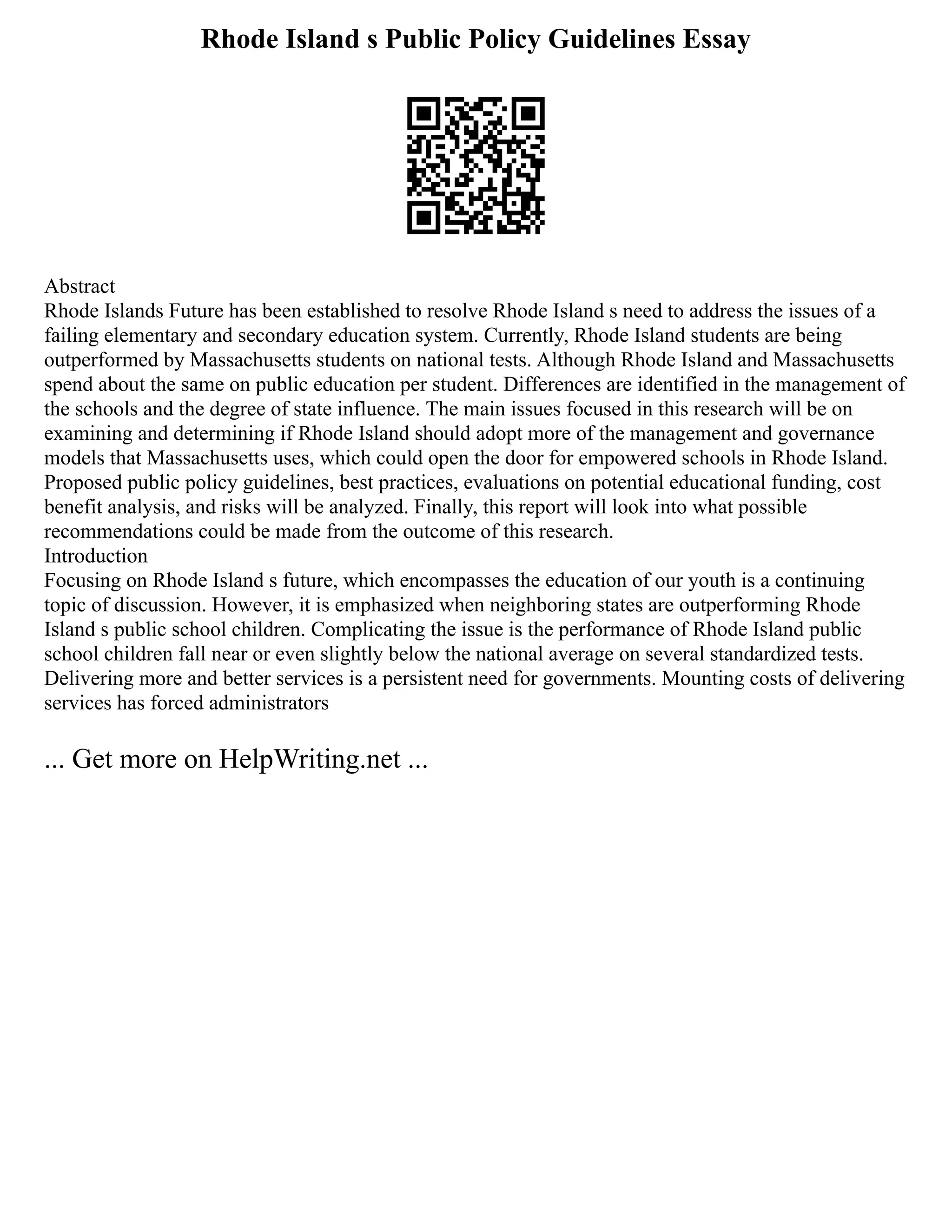 Rhode Island s Public Policy Guidelines Essay
Abstract
Rhode Islands Future has been established to resolve Rhode Island s need to address the issues of a
failing elementary and secondary education system. Currently, Rhode Island students are being
outperformed by Massachusetts students on national tests. Although Rhode Island and Massachusetts
spend about the same on public education per student. Differences are identified in the management of
the schools and the degree of state influence. The main issues focused in this research will be on
examining and determining if Rhode Island should adopt more of the management and governance
models that Massachusetts uses, which could open the door for empowered schools in Rhode Island.
Proposed public policy guidelines, best practices, evaluations on potential educational funding, cost
benefit analysis, and risks will be analyzed. Finally, this report will look into what possible
recommendations could be made from the outcome of this research.
Introduction
Focusing on Rhode Island s future, which encompasses the education of our youth is a continuing
topic of discussion. However, it is emphasized when neighboring states are outperforming Rhode
Island s public school children. Complicating the issue is the performance of Rhode Island public
school children fall near or even slightly below the national average on several standardized tests.
Delivering more and better services is a persistent need for governments. Mounting costs of delivering
services has forced administrators
... Get more on HelpWriting.net ...
 
